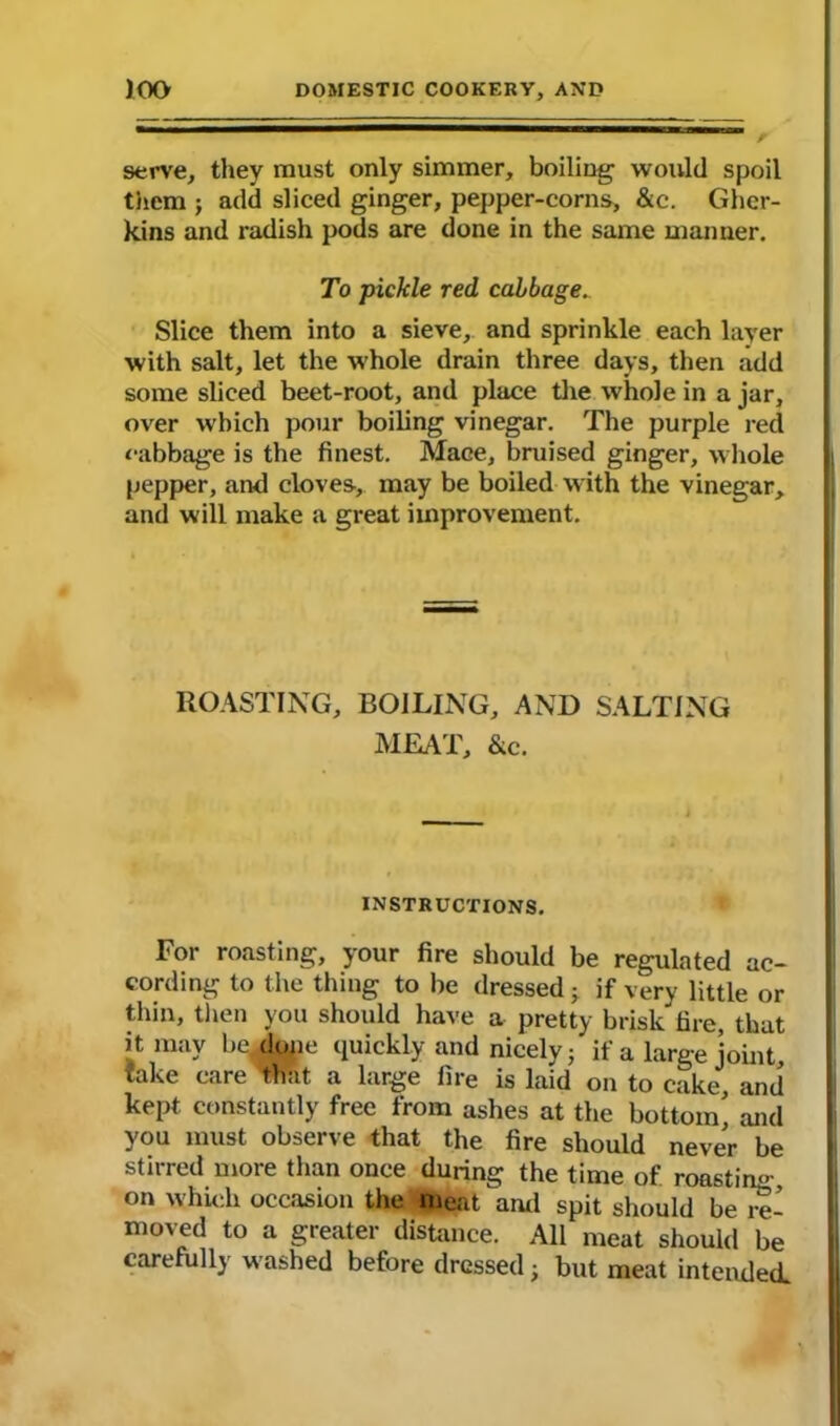 serve, they must only simmer, boiling1 would spoil them ; add sliced ginger, pepper-corns, &c. Gher- kins and radish pods are done in the same manner. To pickle red cabbage. Slice them into a sieve,, and sprinkle each layer with salt, let the whole drain three days, then add some sliced beet-root, and place the whole in a jar, over which pour boiling vinegar. The purple red cabbage is the finest. Mace, bruised ginger, whole pepper, and cloves, may be boiled with the vinegar, and will make a great improvement. ROASTING, BOILING, AND SALTING MEAT, &c. INSTRUCTIONS. For roasting, your fire should be regulated ac- cording to the thing to be dressed; if very little or thin, then you should have a pretty brisk fire, that it may be, dope quickly and nicely} if a large joint, take care that a large fire is laid on to cake, and kept constantly free from ashes at the bottom' and you must observe that the fire should never be stirred more than once during the time of roasting on which occasion the meat ami spit should be re- moved to a greater distance. All meat should be carefully washed before dressed; but meat intended.