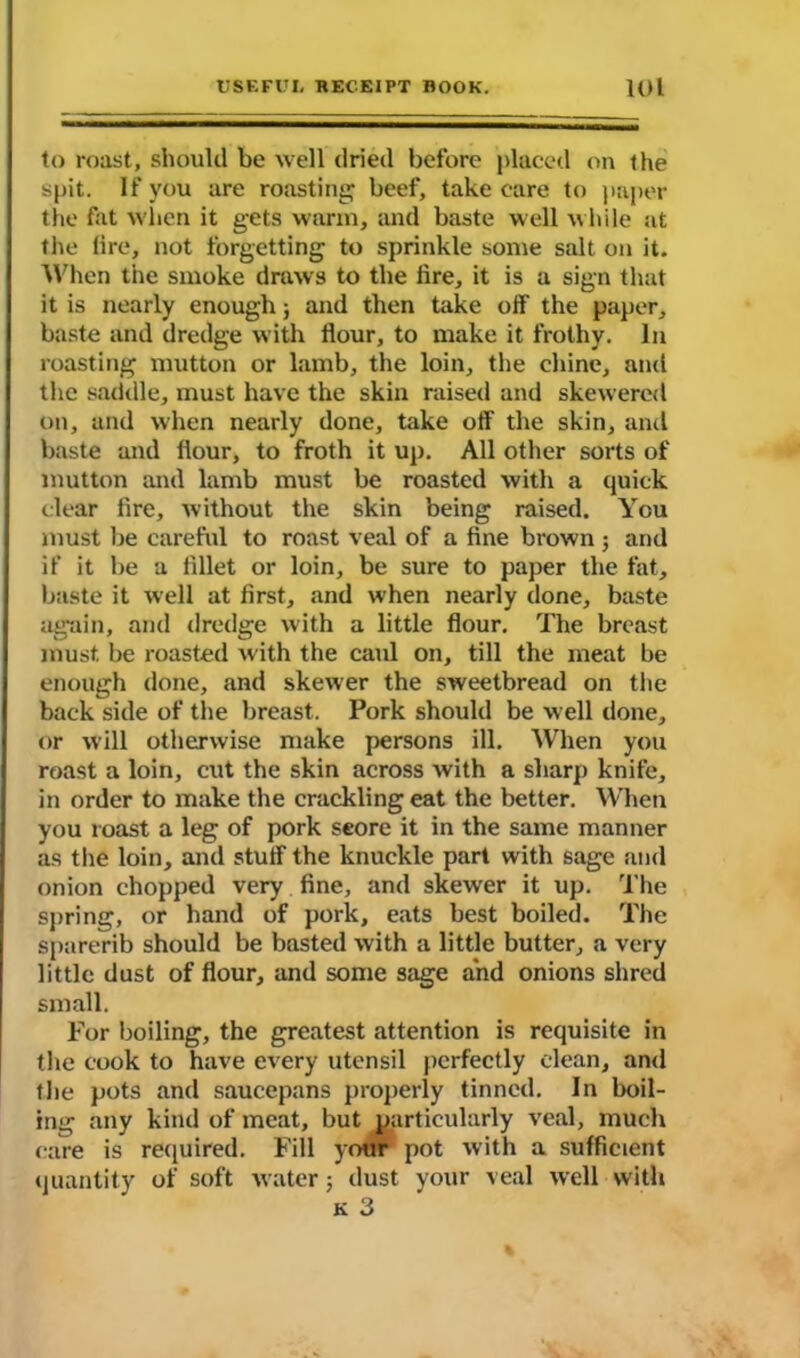 to roast, should be well dried before placed on the spit. If you are roasting; beef, take care to paper the fat when it gets warm, and baste well while at the lire, not forgetting to sprinkle some salt on it. When the smoke draws to the lire, it is a sign that it is nearly enough; and then take off the paper, baste and dredge with flour, to make it frothy. In roasting mutton or lamb, the loin, the chine, and the saddle, must have the skin raised and skewered on, and when nearly done, take off the skin, and baste and flour, to froth it up. All other sorts of mutton and lamb must be roasted with a quick clear fire, without the skin being raised. You must lie careful to roast veal of a fine brown ; and if it be a fillet or loin, be sure to paper the fat, baste it well at first, and when nearly done, baste again, and dredge with a little flour. The breast must, be roasted with the caul on, till the meat be enough done, and skewer the sweetbread on the back side of the breast. Pork should be well done, or will otherwise make persons ill. When you roast a loin, cut the skin across with a sharp knife, in order to make the crackling eat the better. When you roast a leg of pork score it in the same manner as the loin, and stuff the knuckle part with sage and onion chopped very fine, and skewer it up. The spring, or hand of pork, eats best boiled. The sparerib should be basted with a little butter, a very little dust of flour, and some sage and onions shred small. For boiling, the greatest attention is requisite in the cook to have every utensil perfectly clean, and the pots and saucepans properly tinned. In boil- ing any kind of meat, but particularly veal, much care is required. Fill your pot with a sufficient quantity of soft water ; dust your veal well with k 3