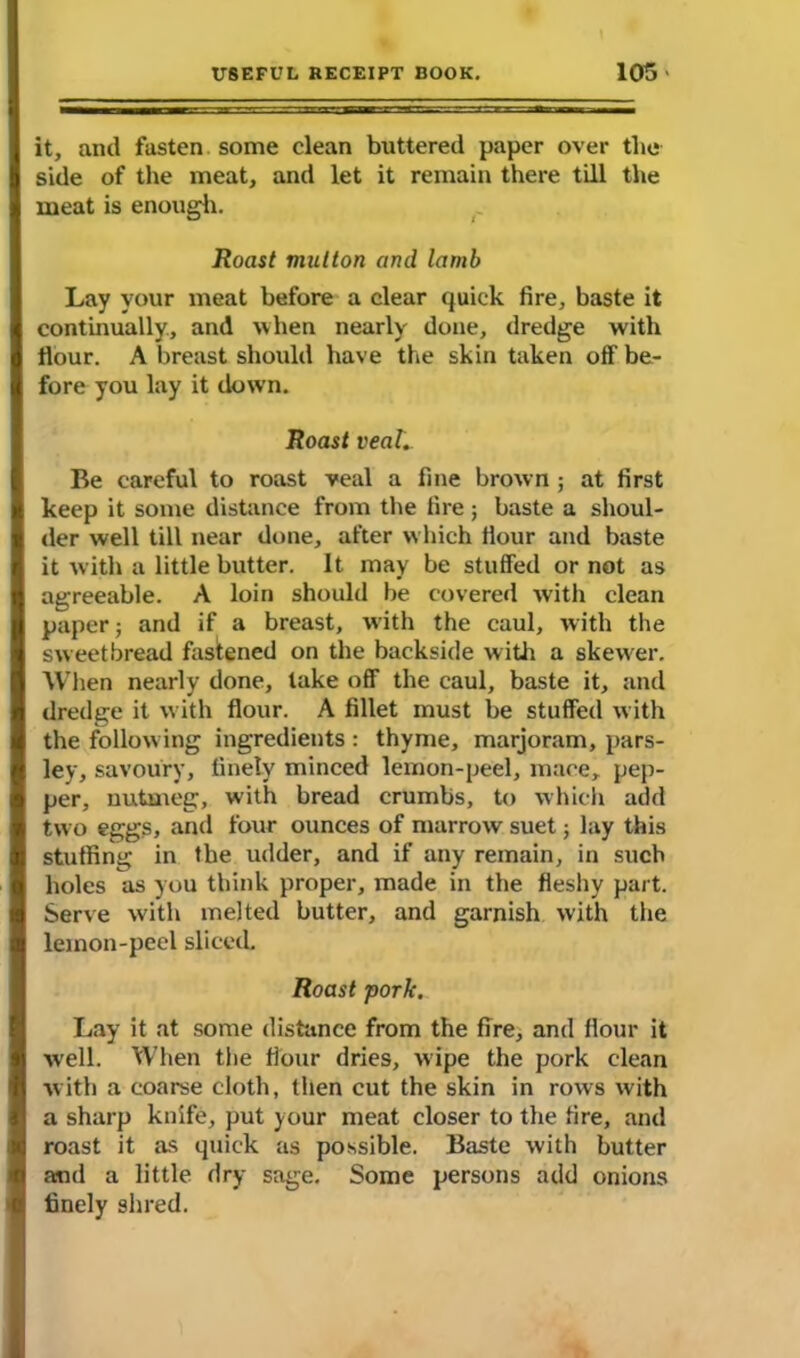 it, and fasten some clean buttered paper over the side of the meat, and let it remain there till the meat is enough. Roast mutton and lamb Lay your meat before a clear quick fire, baste it continually., and when nearly done, dredge with Hour. A breast should have the skin taken off be- fore you lay it down. Roast veal. Be careful to roast veal a fine brown ; at first keep it some distance from the fire; baste a shoul- der well till near done, after which Hour and baste it with a little butter. It may be stuffed or not as agreeable. A loin should be covered with clean paper; and if a breast, with the caul, with the sweetbread fastened on the backside with a skewer. When nearly done, lake off the caul, baste it, and dredge it with flour. A fillet must be stuffed with the following ingredients : thyme, marjoram, pars- ley, savoury, finely minced lemon-peel, mace, pep- per, nutmeg, with bread crumbs, to which add two eggs, and four ounces of marrow suet; lay this stuffing in the udder, and if any remain, in such holes as you think proper, made in the fleshy part. Serve with melted butter, and garnish with the lemon-peel sliced. Roast pork. Lay it at some distance from the fire, and flour it well. When the flour dries, wipe the pork clean with a coarse cloth, then cut the skin in rows with a sharp knife, put your meat closer to the fire, and roast it as quick as possible. Baste with butter and a little dry sage. Some persons add onions finely shred.