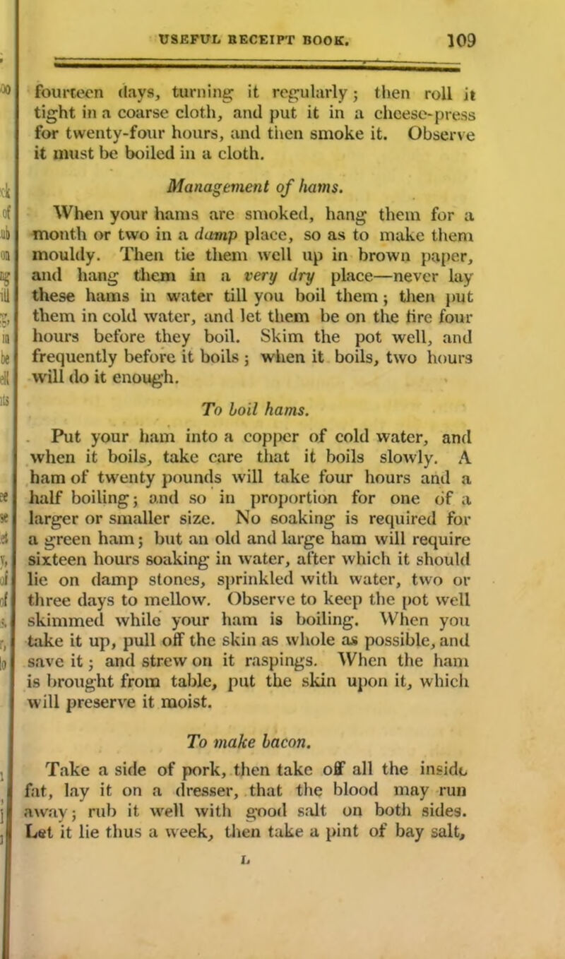 fourteen days, turning it regularly; then roll it tight in a coarse cloth, and put it in a cheese-press for twenty-four hours, and then smoke it. Observe it must be boiled in a cloth. Management of hams. When your hams are smoked, hang them for a month or two in a damp place, so as to make them mouldy. Then tie them well up in brown paper, and hang them in a very dry place—never lay these hams in water till you boil them; then put them in cold water, and let them be on the lire four hours before they boil. Skim the pot well, and frequently before it boils ; when it boils, two hours will do it enough. To boil hams. Put your ham into a copper of cold water, and when it boils, take care that it boils slowly. A ham of twenty pounds will take four hours and a half boiling; and so in proportion for one of a larger or smaller size. No soaking is required for a green ham; but an old and large ham will require sixteen hours soaking in water, after which it should lie on damp stones, sprinkled with water, two or three days to mellow. Observe to keep the pot well skimmed while your ham is boiling. When you take it up, pull off the skin as whole as possible, and save it; and strew on it raspings. When the ham is brought from table, put the skin upon it, which will preserve it moist. To make bacon. Take a side of pork, then take off all the inside fat, lay it on a dresser, that the blood may run away; rub it well with good salt on both sides. Let it lie thus a week, then take a pint of bay salt, h