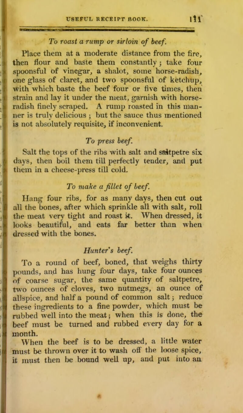 To roast a rump or sirloin of beef. Place them at a moderate distance from the fire, then flour and baste them constantly; take four spoonsful of vinegar, a shalot, some horse-radish, one glass of claret, and two spoonsful of ketchup, with which baste the beef four or five times, then strain and lay it under the meat, garnish with horse- radish finely scraped. A rump roasted in this man- ner is truly delicious ; but the sauce thus mentioned is not absolutely requisite, if inconvenient. To press beef. Salt the tops of the ribs with salt and saltpetre six days, then boil them till perfectly tender, and put them in a cheese-press till cold. To make a fillet of beef. Hang four ribs, for as many days, then cut out all the bones, after which sprinkle all with salt, roll the meat very tight and roast it. When dressed, it looks beautiful, and eats far better than when dressed with the bones. Hunter’s beef. To a round of beef, boned, that weighs thirty pounds, and has hung four days, take four ounces of coarse sugar, the same quantity of saltpetre, two ounces of cloves, two nutmegs, an ounce of allspice, and half a pound of common salt; reduce these ingredients to a fine powder, which must be rubbed well into the meat; when this is done, the beef must be turned and rubbed every day for a month. When the beef is to be dressed, a little water must be thrown over it to wash otf the loose spice, it must then be bound well up, and put into an