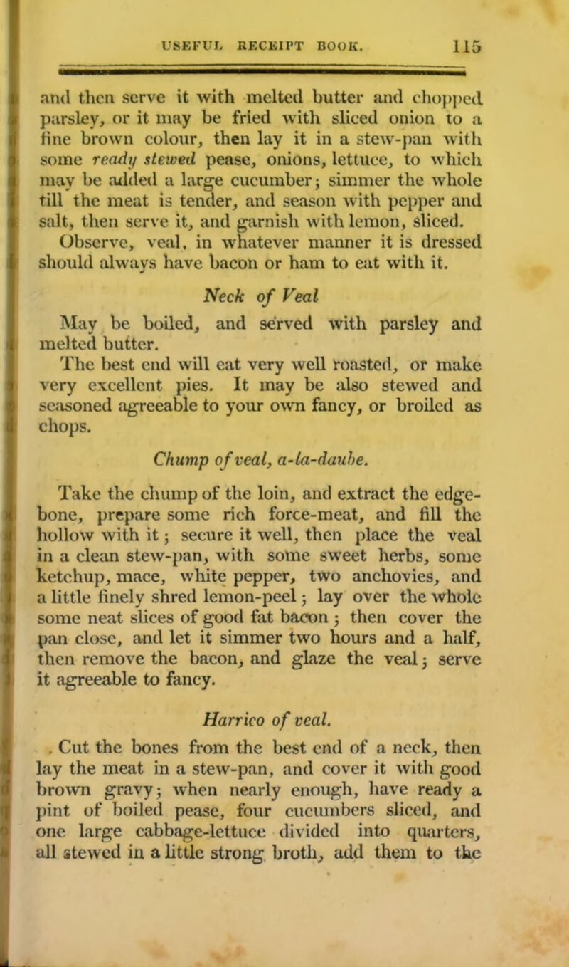 and then serve it with melted butter and chopped parsley, or it may be fried with sliced onion to a line brown colour, then lay it in a stew-pan with some ready stewed pease, onions, lettuce, to which may be added a large cucumber; simmer the whole till the meat is tender, and season with pepper and salt, then serve it, and garnish with lemon, sliced. Observe, veal, in whatever manner it is dressed should always have bacon or ham to eat with it. Neck of Veal May be boiled, and served with parsley and melted butter. The best end will eat very well roasted, or make very excellent pies. It may be also stewed and seasoned agreeable to your own fancy, or broiled as chops. Chump of veal, a-la-dauhe. Take the chump of the loin, and extract the edge- bone, prepare some rich force-meat, and fill the hollow with it; secure it well, then place the veal in a clean stew-pan, with some sweet herbs, some ketchup, mace, white pepper, two anchovies, and a little finely shred lemon-peel; lay over the whole some neat slices of good fat bacon ; then cover the pan close, and let it simmer two hours and a half, then remove the bacon, and glaze the veal ; serve it agreeable to fancy. Harrico of veal. . Cut the bones from the best end of a neck, then lay the meat in a stew-pan, and cover it with good brown gravy; when nearly enough, have ready a pint of boiled pease, four cucumbers sliced, and one large cabbage-lettuce divided into quarters, all stewed in a little strong broth, add them to the