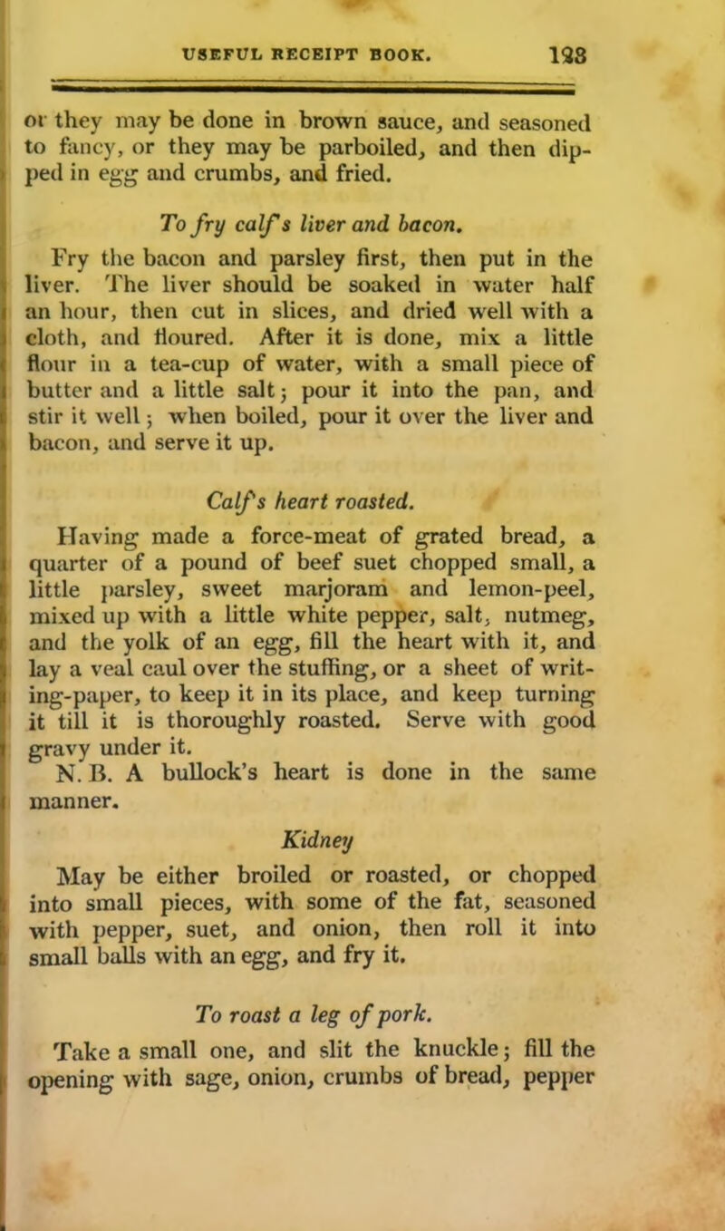 !ot they may be done in brown sauce, and seasoned to fancy, or they may be parboiled, and then dip- ' ped in egg and crumbs, and fried. To fry calf s liver and bacon. Fry the bacon and parsley first, then put in the liver. The liver should be soaked in water half an hour, then cut in slices, and dried well with a cloth, and floured. After it is done, mix a little flour in a tea-cup of water, with a small piece of butter and a little salt; pour it into the pan, and stir it well; when boiled, pour it over the liver and bacon, and serve it up. Calfs heart roasted. Having made a force-meat of grated bread, a quarter of a pound of beef suet chopped small, a little parsley, sweet marjoram and lemon-peel, mixed up with a little white pepper, salt, nutmeg, and the yolk of an egg, fill the heart with it, and lay a veal caul over the stuffing, or a sheet of writ- ing-paper, to keep it in its place, and keep turning it till it is thoroughly roasted. Serve with good gravy under it. N. B. A bullock’s heart is done in the same manner. Kidney May be either broiled or roasted, or chopped into small pieces, with some of the fat, seasoned with pepper, suet, and onion, then roll it into small balls with an egg, and fry it. To roast a leg of pork. Take a small one, and slit the knuckle; fill the opening with sage, onion, crumbs of bread, pepper