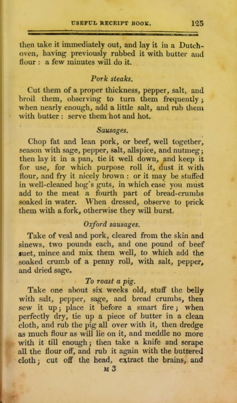 then take it immediately out, and lay it in a Dutch- oven, having previously rubbed it with butter and flour : a few minutes will do it. Pork steaks. Cut them of a proper thickness, pepper, salt, and broil them, observing to turn them frequently when nearly enough, add a little salt, and rub them with butter : serve them hot and hot. Sausages. Chop fat and lean pork, or beef, well together, season with sage, pepper, salt, allspice, and nutmeg} then lay it in a pan, tie it well down, and keep it for use, for which purpose roll it, dust it with flour, and fry it nicely brown : or it may be stuffed in wrell-cleaned hog’s guts, in which case you must add to the meat a fourth part of bread-crumbs soaked in water. When dressed, observe to prick them with a fork, otherwise they will burst. Oxford sausages. Take of veal and pork, cleared from the skin and sinews, two pounds each, and one pound of beef suet, mince and mix them well, to which add the soaked crumb of a penny roll, with salt, pepper, and dried sage. To roast a pig. Take one about six weeks old, stuff the belly with salt, pepper, sage, and bread crumbs, then sew it up} place it before a smart fire; when perfectly dry, tie up a piece of butter in a clean cloth, and rub the pig all over with it, then dredge as much flour as will lie on it, and meddle no more with it till enough} then take a knife and sorape all the flour off, and rub it again with the buttered cloth; cut off the head, extract the brains, and m 3