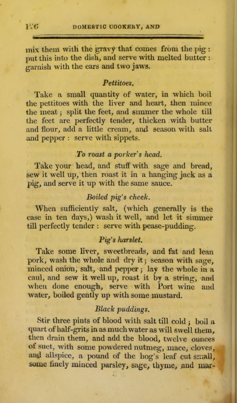 mix them with the gravy that comes from the pig: put this into the dish, and serve with melted butter : garnish with the ears and two jaws. Pettitoes. Take a small quantity of water, in which boil the pettitoes with the liver and heart, then mince the meat; split the feet, and simmer the whole till the feet are perfectly tender, thicken with butter and flour, add a little cream, and season with salt and pepper : serve with sippets. To roast a porker's head. Take your head, and stuff with sage and bread, sew it well up, then roast it in a hanging jack as a pig, and serve it up with the same sauce. jBoiled pig's cheek. When sufficiently salt, (which generally is the case in ten days,) wash it well, and let it simmer till perfectly tender : serve with pease-pudding. Pig's harslet. Take some liver, sweetbreads, and fat and lean pork, wash the whole and dry it j season with sage, minced onion, salt, and pepper; lay the whole in a caul, and sew it well up, roast it by a string, and when done enough, serve with Tort wine and water, boiled gently up with some mustard. Black puddings. Stir three pints of blood with salt till cold j boil a quart of half-grits in as much water as will swell them, then drain them, and add the blood, twelve ounces of suet, w ith some powdered nutmeg, mace, cloves, and allspice, a pound of the hog’s leaf cut small, some lincly minced parsley, sage, thyme, and mar-