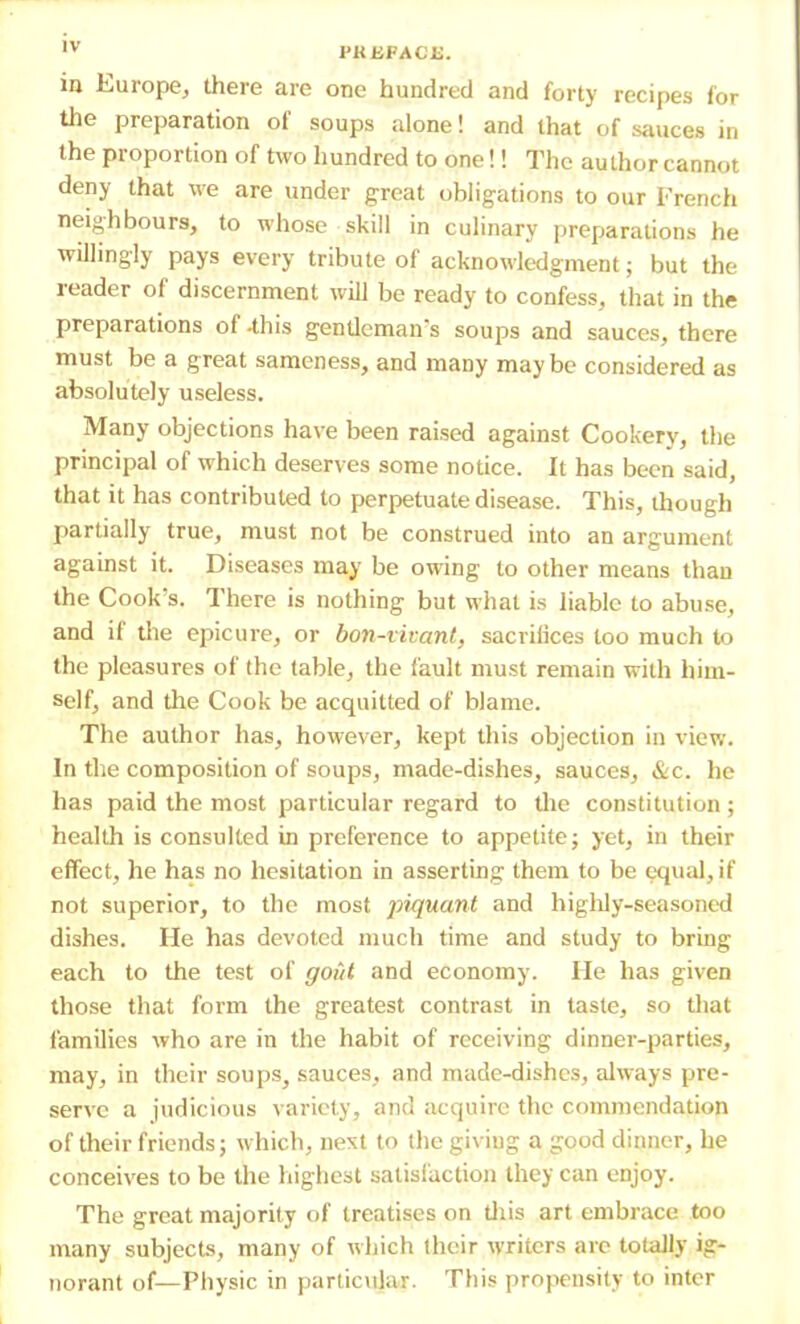 ,v PREFACE. in Europe, there are one hundred and forty recipes for the preparation of soups alone! and that of sauces in the proportion of two hundred to one!! The author cannot deny that we are under great obligations to our French neighbours, to whose skill in culinary preparations he willingly pays every tribute of acknowledgment; but the reader of discernment will be ready to confess, that in the preparations of-this gentlemans soups and sauces, there must be a great sameness, and many maybe considered as absolutely useless. Many objections have been raised against Cookery, the principal of which deserves some notice. It has been said, that it has contributed to perpetuate disease. This, though partially true, must not be construed into an argument against it. Diseases may be owing to other means than the Cook's. There is nothing but what is liable to abuse, and if the epicure, or bon-vivant, sacrifices too much to the pleasures of the table, the fault must remain with him- self, and the Cook be acquitted of blame. The author has, however, kept this objection in view. In the composition of soups, made-dishes, sauces, &c. he has paid the most particular regard to the constitution ; health is consulted in preference to appetite; yet, in their effect, he has no hesitation in asserting them to be equal, if not superior, to the most piquant and highly-seasoned dishes. He has devoted much time and study to bring each to the test of goiit and economy. lie has given those that form the greatest contrast in taste, so that families who are in the habit of receiving dinner-parties, may, in their soups, sauces, and made-dishes, always pre- serve a judicious variety, and acquire the commendation of their friends; which, next to the giving a good dinner, he conceives to be the highest satisfaction they can enjoy. The great majority of treatises on this art embrace too many subjects, many of which their writers are totally ig- norant of—Physic in particular. This propensity to inter