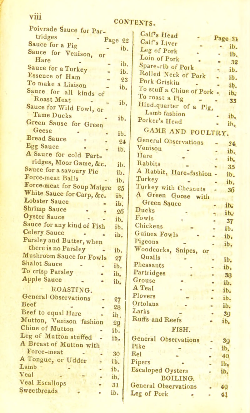 Poivrade Sauce for Par- tridges . pBge S2 Sauce for a Pig - ib Sauce for Venison, or Hare Sauce for a Turkey Essence of Ham To niake a Eiaison Sauce for all kinds of Roast Meat Sauce for Wild Fowl, or Tame Ducks Green Sause for Green Geese Bread Sauce Egg Sauce A Sauce for cold Part- ridges, Moor Game, &c. Sauce for a savoury Pie Force-meat Balls Force-meat for Soup Maigre White Sauce for Carp, &c. Lobster Sauce Shrimp Sauce . , Oyster Sauce Sauce for any kind of Fish Celery Sauce Parsley and Butter, when there is no Parsley Mushroom Sauce for Fowls Shalot Sauce To crisp Parsley Apple Sauce ROASTING. General Observations Beef Beef to equal Hare Mutton, Venison fashion Chine of Mutton Leg of Mutton stuffed - A Breast of Mutton with Force-meat A Tongue, or Udder Lamb Veal - - Veal Escallops . Sweetbreads CONTENTS. ib. ib. 23 ib. ib. ib. ib. 24 ib. ib. ib. ib. 25 ib. ib. 26 ib. ib. ib. ib. 27 ib. ib. ib. 27 28 ib. 29 ib. ib. 30 ib. ib. ib. 31 ib. Calf’s Head Calf’s Liver Leg of Pork Loin of Pork Spare-rib of Pork Rolled Neck of Pork Pork 'Griskin To stuff a Chine of Pork To roast a Pig Hind-quarter of a Pig, Lamb fashion Porker’s Head GAME AND POULTRY. General Observations Venison Hare Rabbits A Rabbit, Hare-fashion - Turkey Turkey with Chesnuts A Green Gloose with Green Sauce Ducks . Fowls Chickens Guinea Fowls Pigeons Woodcocks, Snipes, or Page 31 • ib. * ib. - 32 ib. - ib. ib. ib.- 33 ib. ib. 34 ib. ib. 35 ib. ib. 36 ib. ib.- 37 ib. ib. ib. Quails Pheasants Partridges Grouse A Teal Plovers Ortolans Larks Ruffs and Reefs FISH. General Observations Pike Eel Pipers Escaloped Oysters BOILING. General Observations Leg of Pork ib. ib. 38 ib. ib. ib. ib. 39 ib. 39 ib. 40 ib, ib. 40 4;