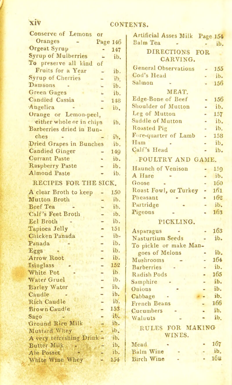 Conserve of Lemons or Oranges Page 146 Orgeat Syrup - 147 Syrup of Mulberries To preserve all kind of ib. Fruits for a Year _ ib. Syrup of Cherries - ib. Damsons ib. Green Gages - ib. Candied Cassia - 148 Angelica Orange or Lemon-peel, ib. either whole or in chips Barberries dried in Bun- ib. ches _ ib. Dried Grapes in Bunches ib. Candied Ginger - 149 Currant Paste - ib. Raspberry Paste - ib. Almond Paste - ib. RECIPES FOR THE SICK. A clear Broth to keep - 150 Mutton Broth - ib. Beef Tea - ib. Calf’s Feet Broth - ib. Eel Broth - ib. Tapioca Jelly - 151 Chicken Panada - ib* Panada - ib. Eggs - ib. Arrow Root - ib. Isinglass - 152 White Pot - ib Water Gruel - ib. Barley Water - ib. Caudle - ib. Rich Caudle - ib*. Brown Caudle - 153 Sago - ib. Ground Rice Milk - ib. Mustard Whey - ib. A very refreshing Drink - ib. Butter Milk ib. Ale Posset - ib. White Wine Whey “ 154 Artificial Asses Milk Page 154 Balm Tea - . ib. DIRECTIONS FOR CARVING. General Observations - 355 Cod’s Head - ib. Salmon - - 15(5 MEAT. Edge-Bone of Beef - 156 Shoulder of Mutton - ib. Leg of Mutton - 157 Saddle of Mutton - ib. Roasted Pig - ib. Fure-quarter of Lamb - 158 Ham - - ib. Calf's Head - ib. POULTRY AND GAME. Haunch of Venison - 159 A Hare - - ib. Goose - - 160 Roast Fowl, or Turkey - lfil Pheasant - - 162 Partridge • - ib. Pigeons - . 163 PICKLING. Asparagus - - 163 Nasturtium Seeds - ib. To pickle or make Man- goes of Melons - ib. Mushrooms - - 164 Barberries - - ib. Radish Pods ■ 165 Samphire - - ib. Onions * - ib. Cabbage - » - ib. French Beans - 166 Cucumbers - • ib. Walnuts - * ib. RULES FOR MAKING WINES. Mead - - 167 Balm Wine - - ib. Birch Wine - • l6tt