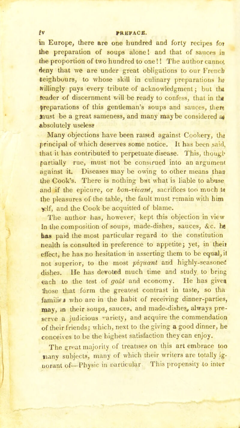 /V FRUPACB. ill Europe, there are one hundred and forty recipes for the preparation of soups alone! and that of sauces in the proportion of two hundred to one! 1 The author cannot deny that we are under great obligations to our French neighbours, to whose skill in culinary preparations Iw hillingly pays every tribute of acknowledgment; but tlu reader of discernment will be ready to confess, that in th» preparations of this gentleman’s soups and sauces, tlierg iiust be a great sameness, and many maybe considered o4 absolutely useless Many objections have been raised against Cookery, tlis principal of which deserves some notice. It has been said, that it has contributed to perpetuate disease. This, though partially rue, must not be construed into an argument against it. Diseases may be owing to other means than tlie Cook’s. There is nothing bat what is liable to abuse and if the epicure, or bon-vivarti, sacrifices too much t« the pleasures of the table, the fault must remain with him yelf, and the Cook be acquitted of blame. The author has, however, kept this objection in view In the composition of soups, made-dishes, sauces, &c. he has paid the most particular regard to the constitution Health is consulted in preference to appetite; yet, in theii effect, he has no hesitation in asserting them to be equal, il not superior, to the most piquant and highly-seasoned dishes. He has devoted much time and study to bring each to the test of gout and economy. He has given lliose that form the greatest contrast in taste, so tha familir# w'ho are in the habit of receiving dinner-parties, may, m tlieir soups, sauces, and made-dishes, always pre- serve a judicioas ariety, and acquire the commendation of their friends; which, next to the giving a good dinner, he conceives to be the highest satisfaction they can enjoy. The great majority of treatises on this art embrace too ni.iny subjects, many of which their writers are totally ig- norant of—Fhysic in narlicular This propensity to inter