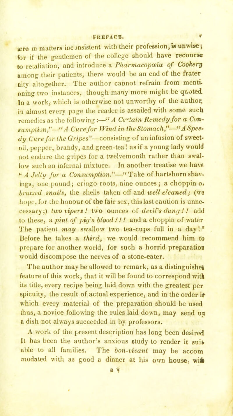 rHEFACB. ^ were m mutters inc jnsistont withtlieir profession,is unwise; (or if tiie gentlemen of the college should have recourse to retaliation, and introduce a Pharmacopoeia of Cookery among their patients, there would be an end of the frater nity altogether. The author cannot refrain from menti- nning two instances, tliough many more might be quoted In a work, which is otherwise not unworthy of the author, in almost every page the reader is assailed with some such remedies as the following:—“A Certain Remedy for a Con- sumpiijnf—“A Cure for Wind in the Stomach f—“A Spee- dy Cure for the Gripes’’—consisting of an infusion of sweet- oil, pepper, brandy, and green-tea! as if a young lady would not endure the gri[)cs for a twelvemonth rather than swal- low such an infernal mixture. In another treatise we ha\-e •• A Jelly for a Consumption.”—“ Take of hartshorn shav- ings, one pound; eringo roots, nine ounces; a choppin o, bruised snails, the shells taken off and well cleaned; (we hope, for the honour of the fair sex, this last caution is unnes cessary;) two xipers ! two ounces of devil’s duny I ! add to tliese, a pint of piy's blood!I! and a choppin of water 'I'he patient may swallow two tea-cups full in a day! * before he takes a third, we would recommend him to prepare for another world, for such a horrid preparation would discompose the nerves of a stone-eater. The author may be allowed to remark, as a distinguished feature of this work, that it will be found to correspond witli its title, every recipe being laid down with the greatest per spicuity, the result of actual experience, and in the order if which every material of the preparation should be used ihus, a novice following the rules laid down, may send un a dish not always succeeded in by professors. A work of the present description has long been desired It has been the author’s anxious study to render it suit able to all families. The bon-vicani may be accom modaled witJi as good a dinner at his own house, with