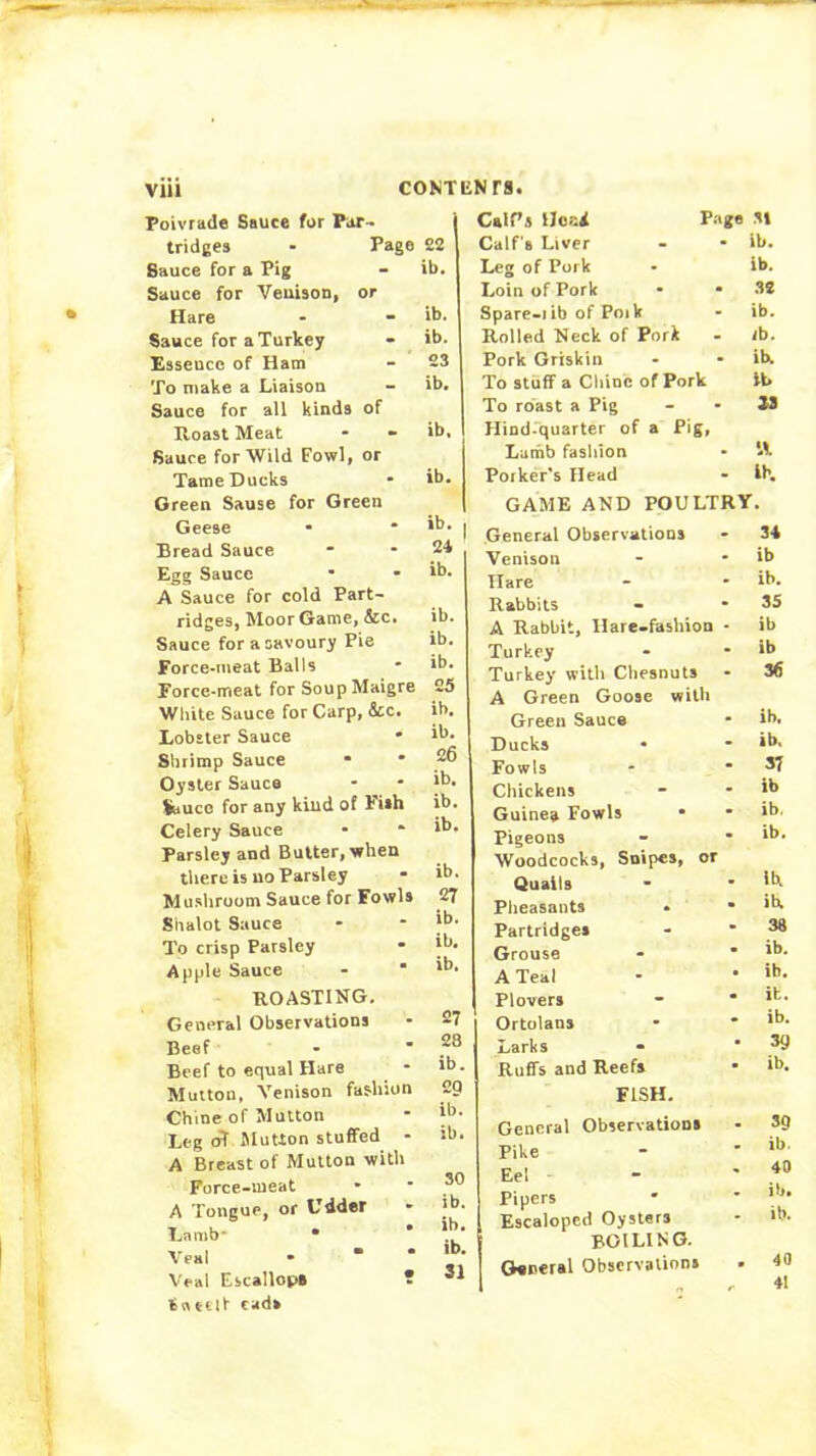 Poivrade Sauce for Par- tridges • Page Sauce for a Pig Sauce for Veuison, or Hare Sauce for a Turkey Essence of Ham To make a Liaison Sauce for all kinds of Eoast Meat Sauce for Wild Fowl, or Tame Ducks Oreen Sause for Green Geese Bread Sauce Egg Sauce ■ • A Sauce for cold Part- ridges, Moor Game, &c. Sauce for a savoury Pie Force-meat Balls Force-meat for SoupMaigre Wliite Sauce for Carp, &c. Lobster Sauce * Slirimp Sauce • Oyster Sauce Sauce for any kiud of Fish Celery Sauce Parsley and Butter, when there is no Parsley Mushroom Sauce for Fowls Shalot Sauce To crisp Parsley Apple Sauce - ' ROASTING. General Observations Beef Beef to equal Hare Mutton, Venison fashion Chine of Mutton Leg oT SluUon stuffed - A Breast of Mutton with Force-meat A Tongue, or Udder Lamb* * Veal - • * Veal Escallop* ? tneilt tads 22 ib. ib. ib. 23 ib. ib, ib. ib. 21 ib. ib. ib. ib. 25 ib. ib. 26 ib, ib. ib. ib. 27 ib. ib. ib. 27 28 ib. 29 ib. ib. 30 ib. ib. ib. 31 Cair.s Hc-'d P.-1 ge .31 Calf's Liver - ib. Leg of Pork ib. Loin of Pork 32 Spare-lib of Poik ib. Rolled Neck of Pork ib. Pork Griskin ib. To stuff a Chine of Pork ib To roast a Pig 33 Hind^quarter of a Pig, Lamb fashion •A Porker’s Head Ih. GAME AND POULT y. General Observations 34 Venison ib Hare ib. Rabbits 3S A Rabbit, Hare-fashion ib Turkey ib Turkey with Cliesnuts 36 A Green Goose with Green Sauce ib. Ducks • ib. Fowls 37 Chickens ib Guinea Fowls • ib. Pigeons ib. Woodcocks, Snipes, or Qualls ib. Pheasants ih Partridge* 38 Grouse ib. A Teal ib. Plovers it. Ortolans ib. Larks 39 Ruffs and Reefs ib. FISH. General Observation* 39 Pike ib. Eel 40 Pipers ib. Escaloped Oysters it). boiling. General Observation* . 40 1 . 41