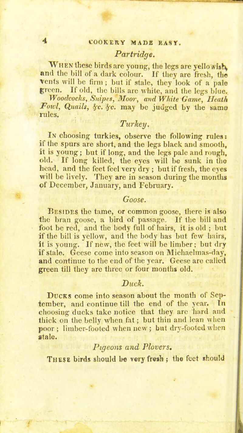Partridge. WtiEN these birds are young, the legs are yello nnd the bill of a dark colour. If they are fresh, the ’Vents will be firm ; but if stale, they look of a |)aie green. If old, the bills are white, and the legs blue. Woodcocks, Snipes, Moor, andWhite Game, Heath Fowl, Quails, ^'c. ^c. may be judged by the sama rules. Turkey. In choosing turkies, observe the following rules: if the spurs are short, and the legs black and smooth, it is young; but if long, and the legs pale and rough, old. If long killed, the eyes will be sunk in tlio head, and the feet feel very dry ; but if fresh, the eyes will be lively. They are in season during the montJis of December, January, and February. Goose. Besides the tame, or common goose, there is also the bran goose, a bird of passage. If the bill and foot be red, and the body full of hairs, it is old ; but if the bill is yellow, and the body has but few hairs, it is young. If new, the feet will be limber; but dry if stale. Geese come into season on Michaelmas-day, and continue to the end of the year. Geese are called green till they are three or four months old. Duck. Ducks come into season about the month of Scji- tember, and continue till the end of the year. In choosing ducks take notice that they arc hard and thick on the belly when fat; but thin and lean when poor; limber-footed when new; but dry-footed when stale. Pigeons and Plovers, These birds should be very fresh ; the feet should
