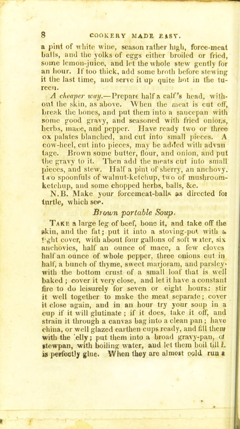 a pint of M liilo wine, season rather high, force-meat balls, and the yolks of eggs either broiled or fried, some Icinon-Jnice, and let the whole stew gently for an hour. If too thick, add some broth before slewing it the last time, and serve it up quite hot in the tu- reen. A cheaper way.—Prepare half a calf's head, with- out the skin, as above. When the meat is cut off, brei'.k the bones, and put them into a saucepan with some good gravy, and seasoned with fried onions, herbs, mace, and pepper. Have ready two or three ox palates blanched, and cut into small pieces. A cow-heel, cut into pieces, may be added with advan tage. Jirown some butter, flour, and onion, and put the gravy to it. Then add the meats cut into small jiieccs, and stew. Half a pint of sherry, an anchovy, tw o spoonfuls of walnut-ketchup, two of mu.shroom- kelchup, and some chopped herbs, balls, &c. N.B. Make your forcemeat-balks as directed for turtle, which see. Brown ‘portable Soup, Take a large leg of beef, bone it, and lake off the skin, and the fat; put it into a stoving-pot rvith a t’ght cover, with about four gallons of soft wrfer, six anchovies, half an ounce of rnace, a few cloves half an ounce of whole pepiper, three onions cut in half, a hunch of thyme, sweet marjoram, and parsley with the bottom crust of a small loaf that is well baked ; cover it very close, and let it have a constant fire to do leisurely for seven or eight hours: stir it well together to make the meat separate; cover it close again, and in an hour try your soup in a cup if it wdll glutinate ; if it does, take it off, and strain it through a canvas bag into a clean pan ; have china, or well glazed earthen cups ready, and fill then/ with the 'elly; put them into a broad graw^-pan, ol ttewpan, with boiling water, and let them boil till i. is perfectly glue. When they are almost oold run a
