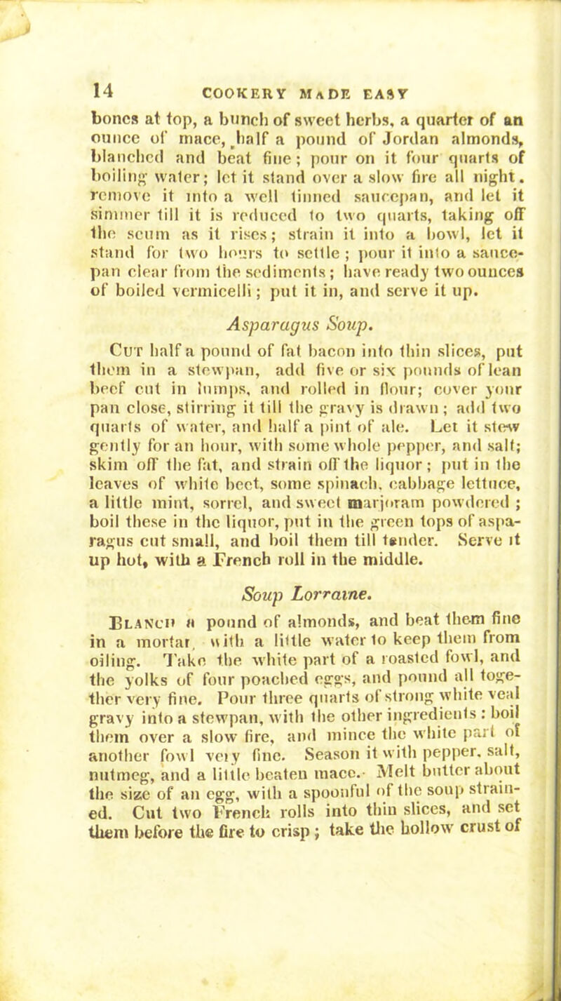 bones at top, a bunch of sweet herbs, a quarter of an ounce of mace, ,half a pound of Jordan almonds, blanclicd and beat fine; pour on it four quarts of boiling water; let it stand over a slow fire all night, remove it into a well tinned saurepan, and let it simmer till it is reduced to two quarts, taking off the scum as it rises; strain it into a bowl, let it stand for two hours to settle ; pour it into a sauce- pan clear from the sediments; have ready two ounces of boiled vermicelli; put it in, and serve it up. Asparagus Soup. Cut half a pound of fat bacon info thin slices, put them in a stew iian, add five or siv pounds of lean beef cut in lumps, and rolled in Hour; cover your pan close, stirring it till the gravy is drawn ; add two quarts of water, and half a pint of ale. Let it stevv gently for an hour, with some w hole pepper, and salt; skim ofl the fat, and strain off the liquor; put in the leaves of wdiite beet, some spinaidi. cabbage lettuce, a little mint, sorrel, and sweet marjoram powdered ; boil these in the liquor, put in the green tops of aspa- ragus cut small, and boil them till tander. Serve it up hot, with a rrench roll in the middle. Soup Lorraine. Blanch a pound of almonds, and beat them fine in a mortar, uith a little water to keep them from oiling. Take the wdiite part of a roasted fowl, and the yolks of four poached eggs, and pound all toge- ther very fine. Pour three quarts ol strong white veid gravy into a stew'pan, with the other ingredients : boil them over a slow fire, and mince the wdiite part ol another fow l veiy fine. Season it with pepper, salt, nutmeg, and a little beaten mace. Melt butter about the size of an egg, with a spoonful of the soup strain- ed. Cut two French rolls into thin slices, and set them before the fire to crisp; take tlie hollow crust of