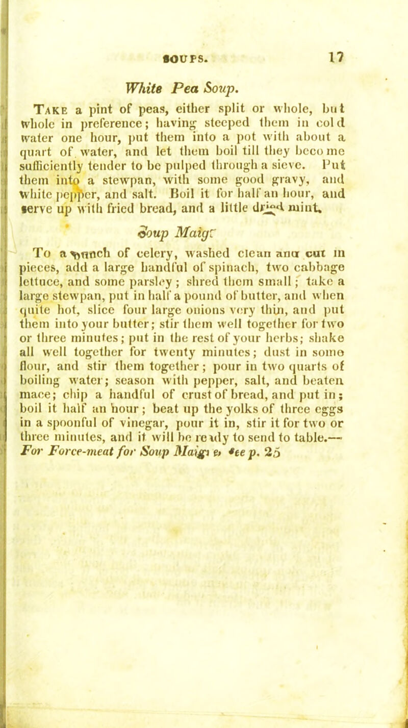 White Pea Soup. Take a pint of peas, either split or whole, but whole in preference; having steeped them in cold water one hour, put them into a pot with about a quart of water, and let them boil till they been me sufficiently tender to be pulped through a sieve. Put them into a stewpan, with some good gravy, and white j)cj^cr, and salt. Boil it for half an hour, and •erve up with fried bread, and a little dri^dmint. eoup Maig: To a^nocli of celery, washed clean anut cut in pieces, add a large handful of spinach, tw'o cabbage lettuce, and some parsley ; shred them smalltake a large stewpan, put in half a pound of butter, anil w hen rjiiite hot, slice four large onions very thiii, and put them into your butter; stir them w'ell together for two or three minutes; put in the rest of your herbs; shake all well together for twentj' minutes; dust in soino flour, and stir them together; pour in two quarts of boiling water; season with pepper, salt, and beaten mace; chip a handful of crust of bread, and put in ; boil it half an hour; beat up the yolks of three eggs in a spoonful of vinegar, pour it in, stir it for two or three minutes, and it will bo rewly to send to table.—■ For Force-meat for Soup Maigi e> *te p. 25