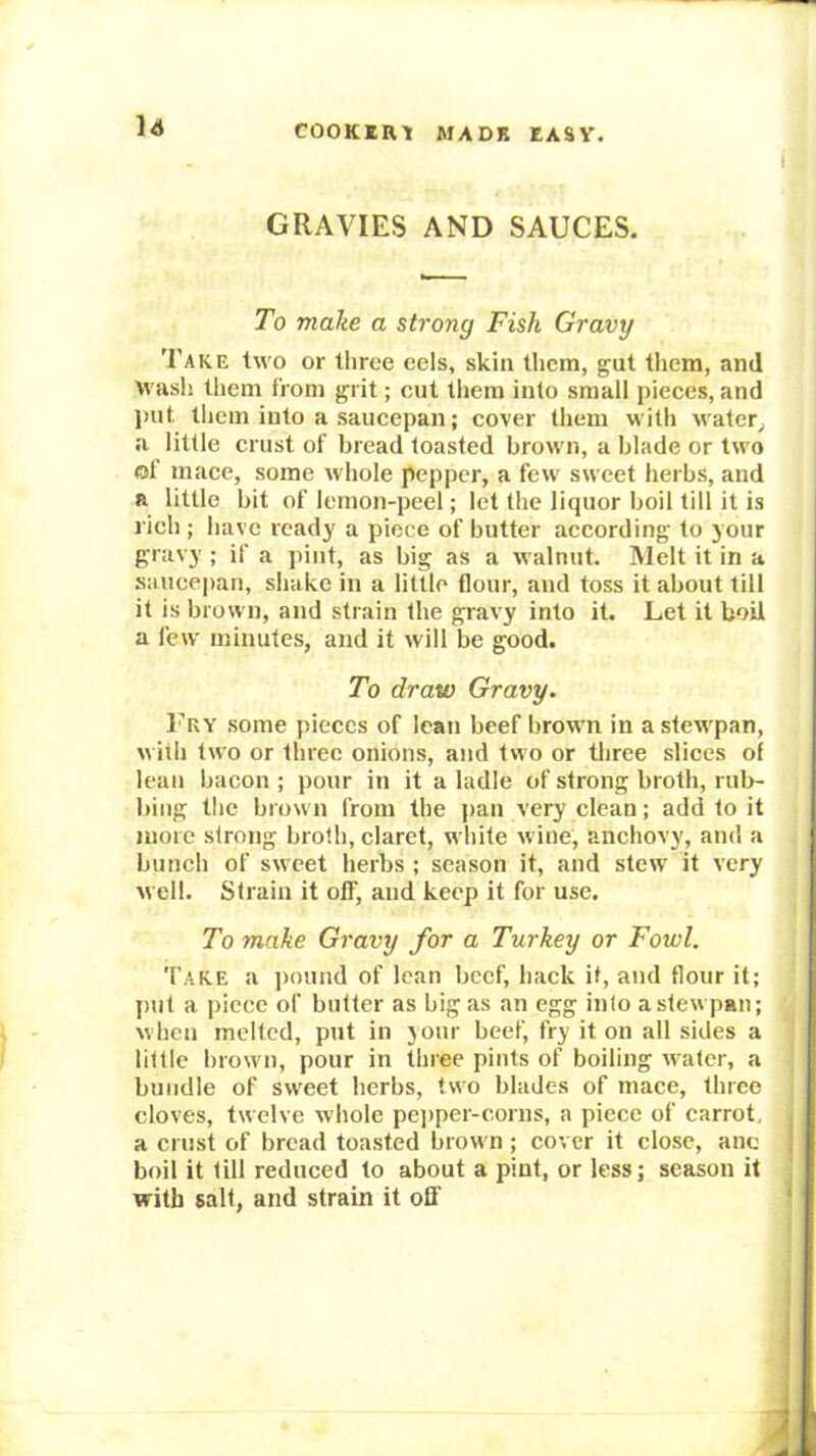 GRAVIES AND SAUCES. To make a strong Fish Gravy Take two or three eels, skin them, gut them, and wash them from grit; cut them into small pieces, and put them into a saucepan; cover them with water^ a little crust of bread toasted brown, a blade or two of mace, some whole pepper, a few sweet herbs, and a little bit of lemon-peel; let the liquor boil till it is rich ; have ready a piece of butter according to your gravy ; if a pint, as big as a walnut. Melt it in a saiice|)an, shake in a little flour, and toss it about till it is brown, and strain the gravy into it. Let it boil a few minutes, and it will be good. To draw Gravy. Fry some pieces of lean beef brown in a stewpan, with two or three onions, and two or three slices of lean bacon ; pour in it a ladle of strong brotb, rub- bing the brown from the pan very clean; add to it more strong broth, claret, white wine, anchovy, and a bunch of sweet herbs ; season it, and stew it very well. Strain it off, and keep it for use. To make Gravy for a Turkey or Fowl. Take a ])ound of lean beef, hack if, and flour it; {)ut a piece of butter as big as an egg into a stewpan; when melted, put in jour beef, fry it on all sides a little brown, pour in three pints of boiling water, a bundle of sweet herbs, two blades of mace, three cloves, twelve whole pei)per-corns, a piece of carrot, a crust of bread toasted brown ; cover it close, anc boil it till reduced to about a pint, or less; season it with salt, and strain it ofl'