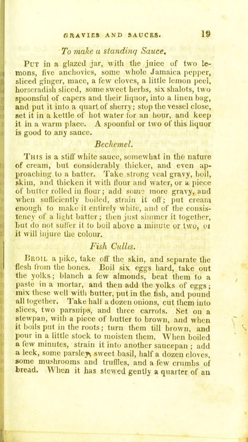 To make a standing Sauce, Put in a glazed jar, with the jiiicc of two le- G mons, five anchovies, some whole Jamaiea pepper, i, sliced ginger, mace, a few cloves, a little lemon peel, >1 horseradish sliced, some sweet herbs, six shalots, two I spoonsful of capers and their liquor, into a linen bag, I and put it into a quart of slierr} ; stop the vessel close, set it in a kettle of hot water for an hour, and keep it in a w arm place. A spoonful or two of this liquor is good to any sauce. Bechemel. This is a still' white sauce, somewhat in th& nature of cream, but considerably thicker, and even ap- proaching to a batter. Take strong veal gravy, boil, skim, and thicken it with llour and water, or a piece of butter rolled in flour; add some more gravy, and wdien suflicicntly boiled, strain it oil'; put cream enough to make it entirely white, and of the consis- tency of a lilit batter; then just simmer it together, I but do not suffer it to boil above a minute or two, oi it will injure the colour. Fish Cxdlis. 15ROIL a i)ikc, take off the skin, and separate the flesh from the bones. Boil six eggs hard, take out the yolks; blanch a few almonds, beat them to a paste in a mortar, and then add the yolks of eggs; mix these well with butter, put in the fish, and pound all together, 'J'ake half a dozen onions, cut them into slices, two parsnips, and three carrots. Set on a stewpan, with a piece of butter to brown, and when it boils put in the roots; turn them till brown, and j)our in a little stock to moisten them. When boiled a lew minutes, strain it into another saucepan ; add a leek, some parsley^ sweet basil, half a dozen cloves, some mushrooms and trufiles, and a few crumbs of bread. When it has stewed gently a quarter of an