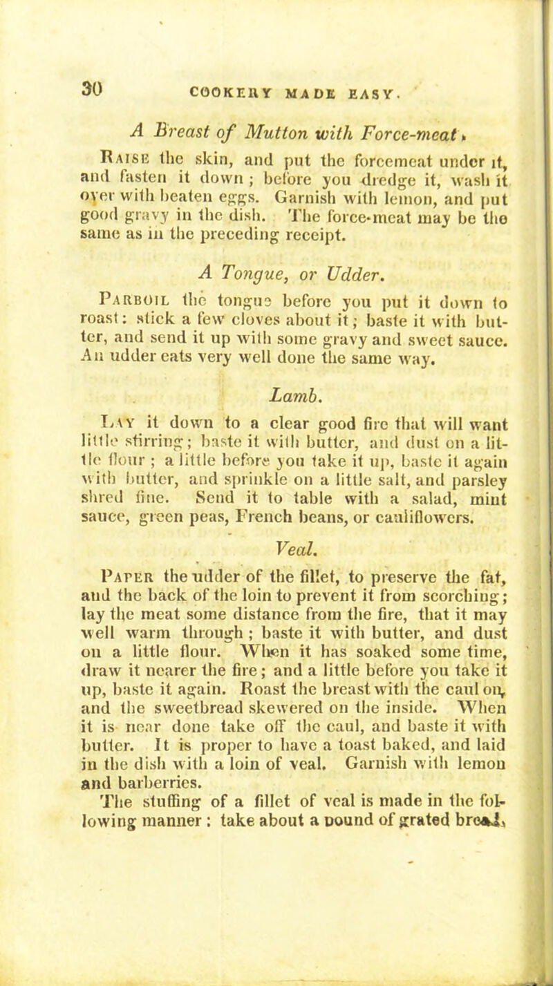 A Breast of Mutton with Force-meat^ Raise the .skin, and put the forcemeat under it, and fasten it down ; before you dredge it, wasli it oyer with lieaten eggs. Garnish with lemon, and put good gravy in the disli. Tlie force-meat may be tlio same as in the preceding receipt. A Tongue, or Udder. Parboil the tongue before you put it down to roast: stick a few cloves about it; baste it with but- ter, and send it up with some gravy and sweet sauce. An udder eats very well done the same way. Lamb. T/\y it down to a clear good fire that will want little .stirring; baste it witli butter, and dust on a lit- tle flour ; a little before you take it uj*, baste it again with butter, and sprinkle on a little salt, and parsley shred line. Send it to table with a salad, mint sauce, green peas, French beans, or cauliflowers. Veal. Pacer the udder of the fillet, to preserve the fat, and the back of the loin to prevent it from scorching; lay the meat some distance from the fire, that it may well warm through ; baste it with butter, and dust on a little flour. Wlipn it has soaked some time, draw it nearer the fire; and a little before you take it up, baste it again. Roast the breast with the caul on, and the sweetbread skewered on the inside. When it is nc.ar done take off the caul, and baste it with butter. Jt is proper to have a toast baked, and laid in the dish with a loin of veal. Garnish with lemon and barberries. The stuffing of a fillet of veal is made in the folr lowing manner : take about a oound of grated bro«i)