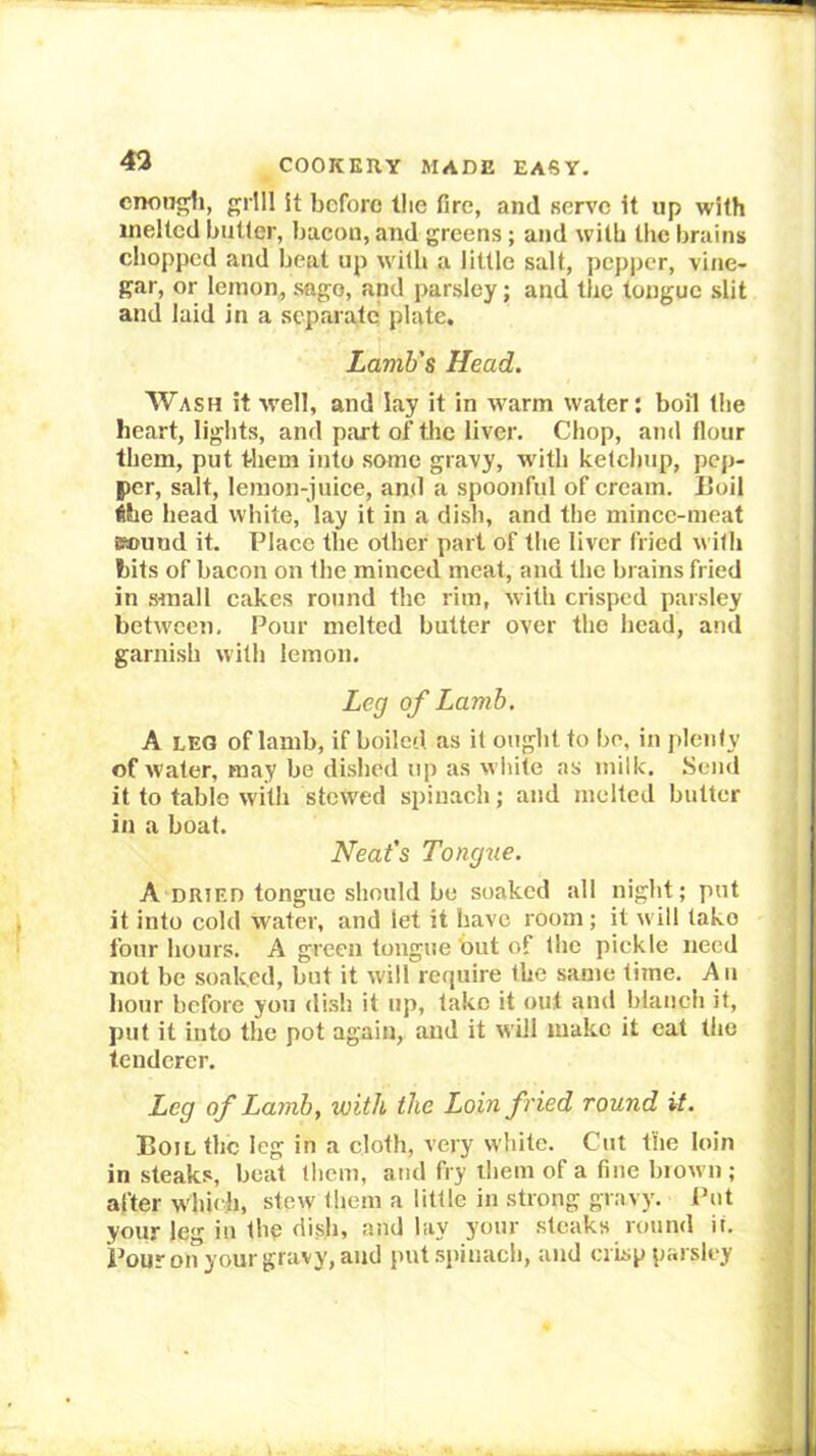 enonj^i, grill it before tlie fire, and serve it up with melted butler, bacon, and greens; and with tlie brains chopped and beat up wilh a little salt, pepper, vine- gar, or lemon, sago, and parsley; and the longue slit and laid in a separate plate. Lamb's Head. AVash it well, and lay it in warm water; boil the heart, lights, and part of the liver. Chop, and flour them, put tliem into some gravy, w'ith ketchup, pep- per, salt, lemon-juice, and a spoonful of cream. Eoil the bead white, lay it in a dish, and the mince-meat 8®und it. Place the other part of the liver fried n ith bits of bacon on the minced meat, and the brains fried in small cakes round the rim, with crisped parsley between. Pour melted butter over the bead, a!id garnish with lemon. Leg of Lamb, A LEO of lamb, if boiled as it ought to be, in plenty of water, may be dished up as wliile as milk. Send it to table with stewed spinach; and melted butter in a boat. Neat's Tongzie. A DRIED tongue should be soaked all night; pnt it into cold water, and let it have room; it will take four hours. A green tongue but of the pickle need not be soaked, but it will require the same time. An hour before you di.sh it up, lake it out and blanch it, put it into the pot again, and it will make it cat the tenderer. Leg of Lamb, with the Loin fried round it. Boil the leg in a cloth, very white. Cut the loin in steaks, beat them, and fry ihem of a fine brown; after w'hieh, stew them a little in strong gravy. Put your leg in the dish, and lay your steaks round if.