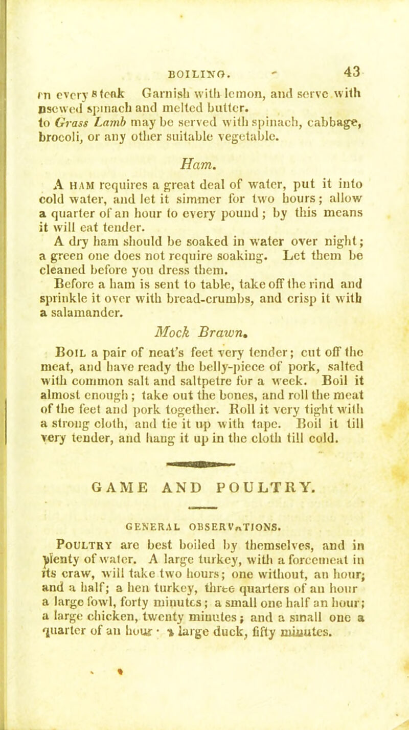 rn every stoftk Garnisli witli lemon, and serve wiih nsewed si>iiiach and melted butter, to Grass Lamb may be served with spinach, cabbage, brocoli, or any other suitable vegetable. Ham. A HAM requires a great deal of water, put it into cold water, and let it simmer for two hours; allow a quarter of an hour to every pound ; by this means it will eat tender. A dry ham should be soaked in water over night; a green one does not require soaking. Let them be cleaned before you dress them. Before a ham is sent to table, take off the rind and sprinkle it over with bread-crumbs, and crisp it with a salamander. Mock Bra-wn, Boil a pair of neat’s feet very tender; cut off the meat, and have ready tlie belly-piece of pork, salted with common salt and saltpetre for a w eek. Boil it almost enough; take out the bones, and roll the meat of the feet and jiork together. Roll it very tight wdth a strong cloth, and tie it up with tape. Boil it till very tender, and liaug it up in the cloth till cold. GAME AND POULTRY. GENER.iL OBSERVnTIONS. Poultry arc best boiled by themselves, and in plenty of w ater. A large turkey, witli a forcemeat in its craw, will take two hours; one without, an hour; and a half; a hen turkey, tliree quarters of an hour a large fowl, forty minutes; a small one half an hour; a large chicken, twenty minutes; and a small one a quarter of an hour • % large duck, fifty minutes.