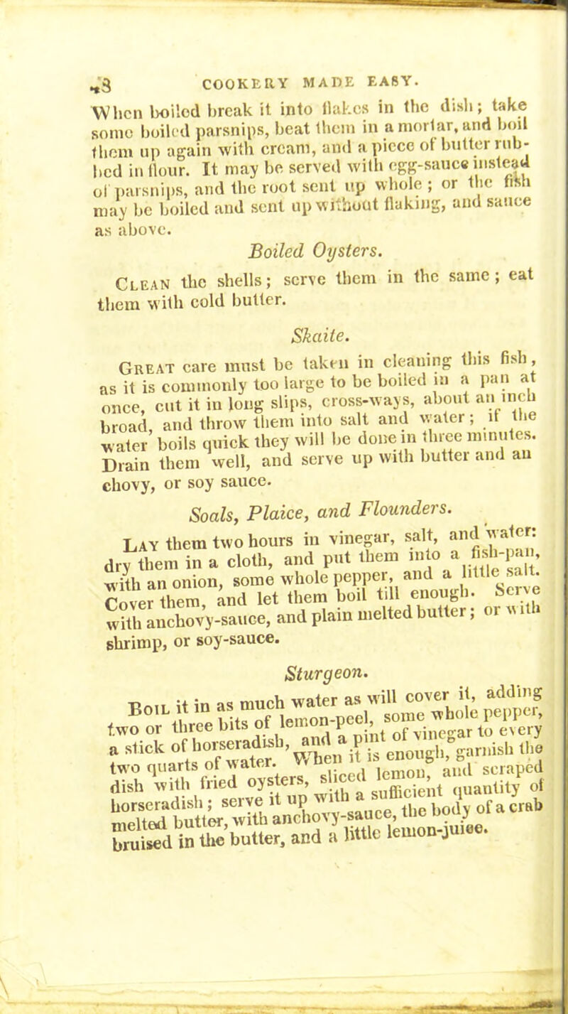 When lioilod break it into Hakes in the disli; take soino boiled parsnips, beat Ibcin in a mortar, and b()il fbem up again with cream, and apiece of butter nib- bed in Hour. It may be served with egg-sauc« uiste|d ol parsnips, and the root sent up whole ; or the fiMi may be boiled and sent up w ithout flaking, and sauce as above. Boiled Oysters. Clean the shells; serve them in the same; eat them with cold butter. Skaite. Great care must be taken in cleaning this fish, as it is commonly too large to be boded in a pan at once, cut it in long slips, cross-ways, about an mch broad, and throw them into salt and water; if the water boils quick they will be donem three nnnules. Lmin them\ell, and serve up with butter and an chovy, or soy sauce. Soals, Plaice, and Flounders. Lay them two hours in vinegar, salt, and water: dry them in a cloth, and put them J’ with an onion, some whole pepper, and a little salt. ?ove?theri; ^nd let them boil till enough, herve with auchovy-sauee, and plain melted butter; or w i » shrimp, or soy-sauce. Sturgeon. a stick of jg enough, garnish the two quarts of water. W hen it eoug< , b dish with fried quantit/ of