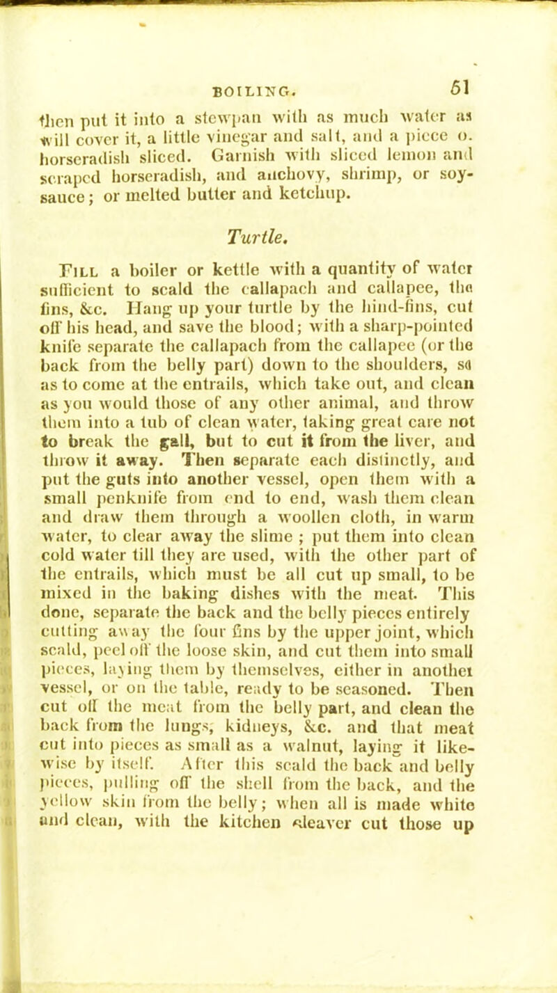 BOILING. tJien put it into a stcwpaii with as mud) water as will cover it, a little vinegar and .salt, and a ])iece o. horseradish sliced. Garnish ivitl) sliced lemon and soaped horseradish, and aiichovy, shrimp, or soy- sauce ; or melted butter and ketchup. Turtle. Fill a boiler or kettle with a quantity of water sutlicient to scald the callapach and callapce, thn tins, &c. Hang up your turtle by the hind-iins, cut oil’ his head, and save the blood; M'ith a sharp-pointed knife separate the callapach from the callapee (or the back from the belly part) down to the shoulders, sa as to come at the entiails, which take out, and clean as you would those of any other animal, and throw them into a tub of clean watci', taking great care not to break the gall, but to cut it from the liver, and llnow it away. Then separate each distinctly, and put the guts into another vessel, open them w ith a small penknife fiom end to end, wash them clean I and draw them through a woollen cloth, in warm r water, to clear away the slime ; put them into clean ( cold water till they are used, with the other part of K the entrails, which must be all cut up small, to be ! mixed in the baking dishes with the meat. This done, separate the back and the belly pieces entirely ^ culting away the four fins by the upper joint, which scald, peel olf the loose skin, and cut them into small pieces, laying them by themselves, either in another y vessel, or on the table, ready to be seasoned. Then r cut olf the meat from the Lelly part, and clean the n back from tlie lungs, kidneys, &c. and that meat I cut into pieces as small as a w'alnut, laying it like- . wise by'itself. Alter this scald the back and belly pieces, imlling off the shell from the back, and the > yellow' skin from the belly; when all is made w'hito .. luid clean, with the kitchen ^.leaver cut those up 3