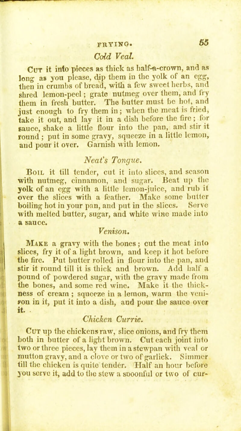 i i I I \ i i 9 i y n It il 0 FTIYINO. Coid Veal. Cot it into pieces as tliick as Iialf'<i-crown, and as long as you please, dip them in the yolk of an egg, then in crumbs of bread, with a few sweet herbs, and shred lemon-peel; grate nutmeg over them, and fry them in fresh butter. The butter must be hot, and just enough to fry them in; when the meat is fried, take it out, and lay it in a dish before the tire; fiir sauce, shake a little flour into the pan, and stir it round ; put in some gravy, squeeze in a little lemon, and pour it over. Garnish with lemon. Neat's Tongue. Boil it till tender, cut it into slices, and season with nutmeg, cinnamon, and sugar. Beat up tlic yolk of an egg with a little lemon-juice, and rub it over the slices with a fcatiier. Make some butter boiling hot in your pan, and put in the slices. Serve with melted butter, sugar, and white wine made into a sauce. Venison. Make a gravy with the bones; cut the meat into slices, fry it of a light brown, and keep it hot before the fire. Put butter rolled in flour into the pan, and stir it round till it is thick and brown. Add half a pound of powdered sugar, with the gravy made from the bones, and some red wine. Make it the tliick- ness of cream ; squeeze in a lemon, warm the veiii- »on in it, put it into a dish, and pour tlie sauco over it. Chicken Currie. Cut up the chickens raw, slice onions, and fry them both in butter of a light brown. Cut each joint into two or three pieces, lay them in astewpan with veal or mutton gravy, and a clove or two of garlick. Simmer till the chicken is quite tender. Half an hour before you serve it, add to the stew a sooonful or two of cur-