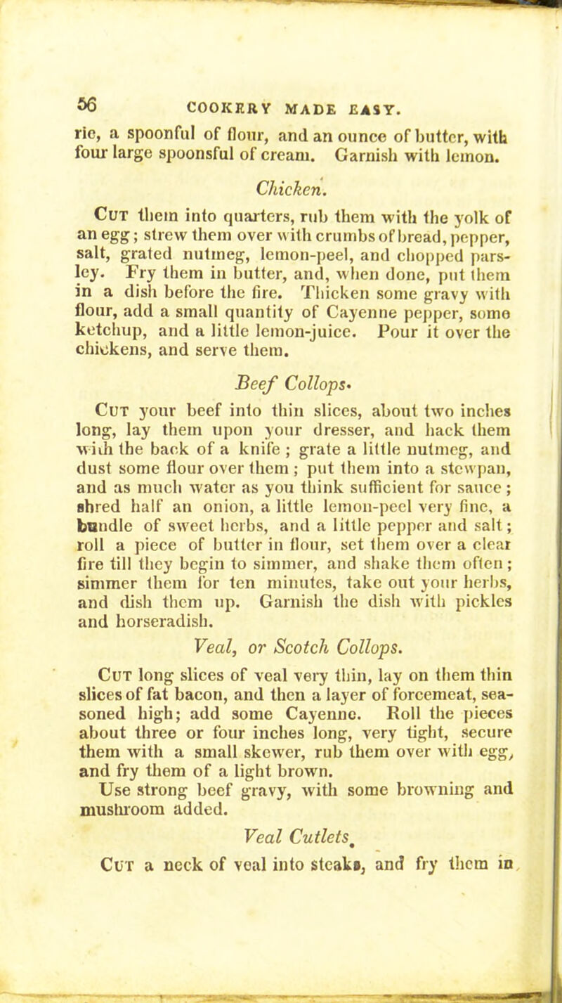ric, a spoonful of flour, and an ounce of butter, with four large spoonsful of cream. Garnish with lemon. Chicken. Cut them into quarters, ruh them with the yolk of an egg; strew them over with crumbs of bread, pepper, salt, grated nutmeg, lemon-peel, and chopped pars- ley. Fry them in butter, and, when done, put them in a dish before the fire. Tliicken some gravy with flour, add a small quantity of Cayenne pepper, some ketchup, and a little lemon-juice. Pour it over the chickens, and serve them. Beef Collops- Cut your beef into thin slices, about two inches long, lay them upon your dresser, and back them vviih the back of a knife ; grate a little nutmeg, and dust some flour over them ; put them into a stewpau, and as much water as you think sufficient for sauce ; shred half an onion, a little lemon-peel very fine, a bundle of sweet herbs, and a little pepper and salt; roll a piece of butter in flour, set them over a cleat fire till they begin to simmer, and shake them often; simmer them for ten minutes, take out your herbs, and dish them up. Garnish the dish with pickles and horseradish. Veal, or Scotch Collops. Cut long slices of veal vei^ thin, lay on them thin slices of fat bacon, and then a layer of forcemeat, sea- soned high; add some Cayenne. Roll the pieces about three or four inches long, very tight, secure them with a small skewer, rub them over with egg, and fry them of a light brown. Use strong beef gravy, with some browning and niusluoom added. Veal Cutlets^ Cut a neck of veal into steak*, and fry them in.