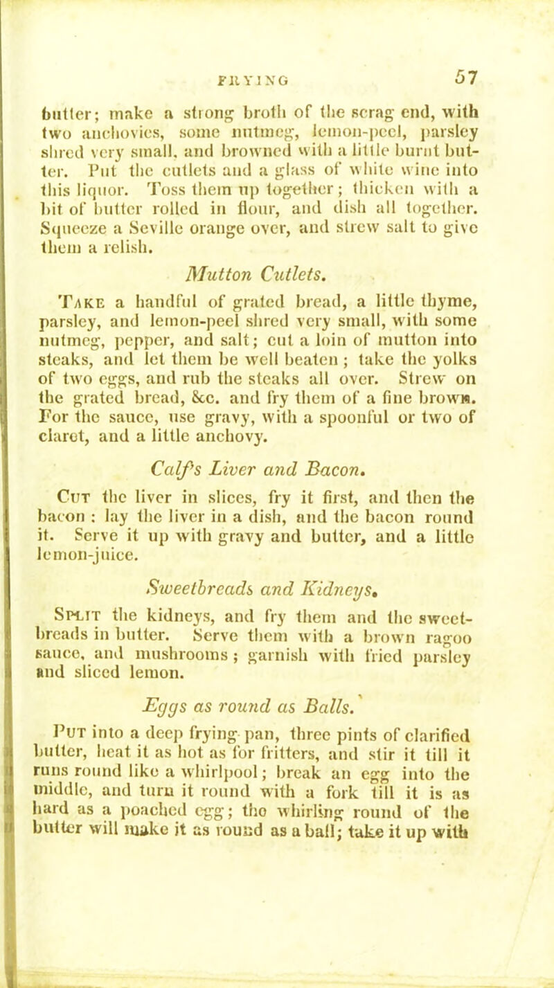 butler; make a strong broth of tire scrag end, with two anchovies, some nntincg, leinon-irccl, jrarsley slued very small, and browned witli a little burnt but- ter. Put the cutlets and a glass of white wine into this liquor’. Toss them up together; lltiekeir with a bit of butler rolled iir flour’, and dish all together’. Srpieeze a Seville orarrge over, and strew salt to give then) a relish. Mutton CxUlets. T/TKE a itarrdful of grated bread, a little thyme, parsley, and lemon-peel shred very small, with some nutmeg, pepper, and salt; cut a loin of mutton irrto steaks, and let them be well beaten ; take the yolks of two eggs, and rub the steaks all over. Strew on the grated bread, 8cc. and fry them of a fine browts. For the sauce, rrse gravy, with a spoonful or two of claret, and a little anchovy. Calfs Liver and Bacon. Cut the liver in slices, fry it first, and then the bacon : lay the liver in a dish, artd tire bacon round it. Serve it up with gravy and butter, and a little lemorr-j trice. Siveetbreads and Kidneys, SM.rr the kidneys, and fry them and the sweet- breads in butter. Serve therrr w ith a brown ragoo saireo. and mushrooms; garnish with fried parsley and sliced lemon. Eggs as rou7id as Balls.' Put into a deep fryirrg pan, three pints of clarified butter, heat it as hot as for fritters, and stir it till it rurrs routrd like a whirlpool; break an egg into the middle, and turn it rourrd with a fork till it is as hard as a jroached egg; tho whirling rourrd of the butter will make it as round as a ball; bake it up with