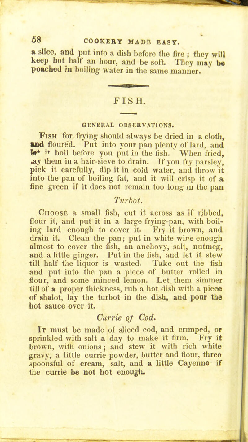 a slice, and put into a dish before the fire ; tlicy will keep hot^ halt an hour, and be soft. They may be poached rn boiling water in the same manner. FISH. GENERAL OBSERVATIONS. Fish for frying should always be dried in a cloth, and floured. Put into your pan plenty of lard, and boil before you put in the fish. When fried, .ay them in a hair-sieve to drain. If you fry parsley, pick it carefully, dip it in cold water, and throw it into the pan of boiling fat, and it will crisp it of a fine green if it does not remain too long in the pan Turbot. Choose a small fish, cut it across as if ribbed, flour it, and put it in a large frying-pan, with boil- ing lard enough to cover it. Fry it brown, and drain it. Clean the pan; put in white wine enough almost to cover the fish, an anchovy, salt, nutmeg, and a little ginger. Put in the fish, and let it stew till half the liquor is wasted. Take out the fish and put into the pan a piece of butter rolled in flour, and some minced lemon. Let them simmer till of a proper thickness, rub a hot dish with a piece of shalot, lay the turbot in the dish, and pour the hot sauce over*it. Currie q/ Cod. It must be made of sliced cod, and crimped, or sprinkled with salt a day to make it firm. Fry it brown, with onions; and stew it with rich white gravy, a little currie powder, butter and flour, three spoonsful of cream, salt, and a little Cayenne if the currie be not hot enough.