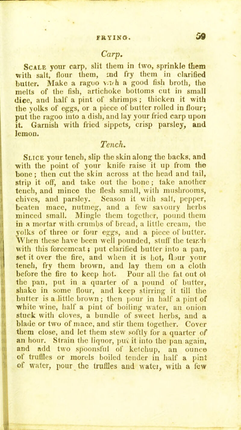 FRYING, Qi9 Carp, Scale your carp, slit them in two, sprinkle them with salt, flour tliem, ind fry them in clarified butter. Make a raguo >.irh a good fish brolli, the melts of the fish, artichoke bottoms cut in small dice, and half a pint of slirimps ; thicken it with the yolks of eggs, or a piece of butter rolled in flour; j put the ragoo into a dish, and lay your fried carp upon it. Garnish with fried sippets, crisp parsley, and lemon. Tench. Slice your tench, slip the skin along the backs, and with the point of your knife raise it up from the bone; then cut the skin across at the head and tail, strip it olF, and take out the bone; take another teiieh, and mince the flesh small, with mushrooms, chives, and parsley. Season it with salt, pepper, beaten mace, nutmeg, and a few sa\oury herbs minced small. Mingle them together, pound them in a mortar with crumbs of bread, a little cream, the yolks of three or four eggs, and a piece of butter, n Svhen these have been well pounded, stufl' the teir.b M with this forcemeat; put clarified butter into a pan, « set it over Hie fire, and u hen it is hot, flour your >1 tench, fry them brown, and lay them on a cloth 4 before the fire to keep hot. Pour all the fat out ol ithe pan, put in a quarter of a i»ound of butter, shake in some flour, and keep stirring it till the « butter is a little brown; then jjour in half a pint of fi white wine, half a pint of boiling water, an onion if stuck with cloves, a bundle of sweet herbs, and a U blade or two of mace, and stir them together. Cover 4 them close, and let them stew softly for a quarter of illi an hour. Strain the liquor, jiui it info the pan again, a and add two spoonsful of ketchup, an ounce jj of trullles or morels boiled tender in half a pint 1 of water, pour the truffles and watei, with a few