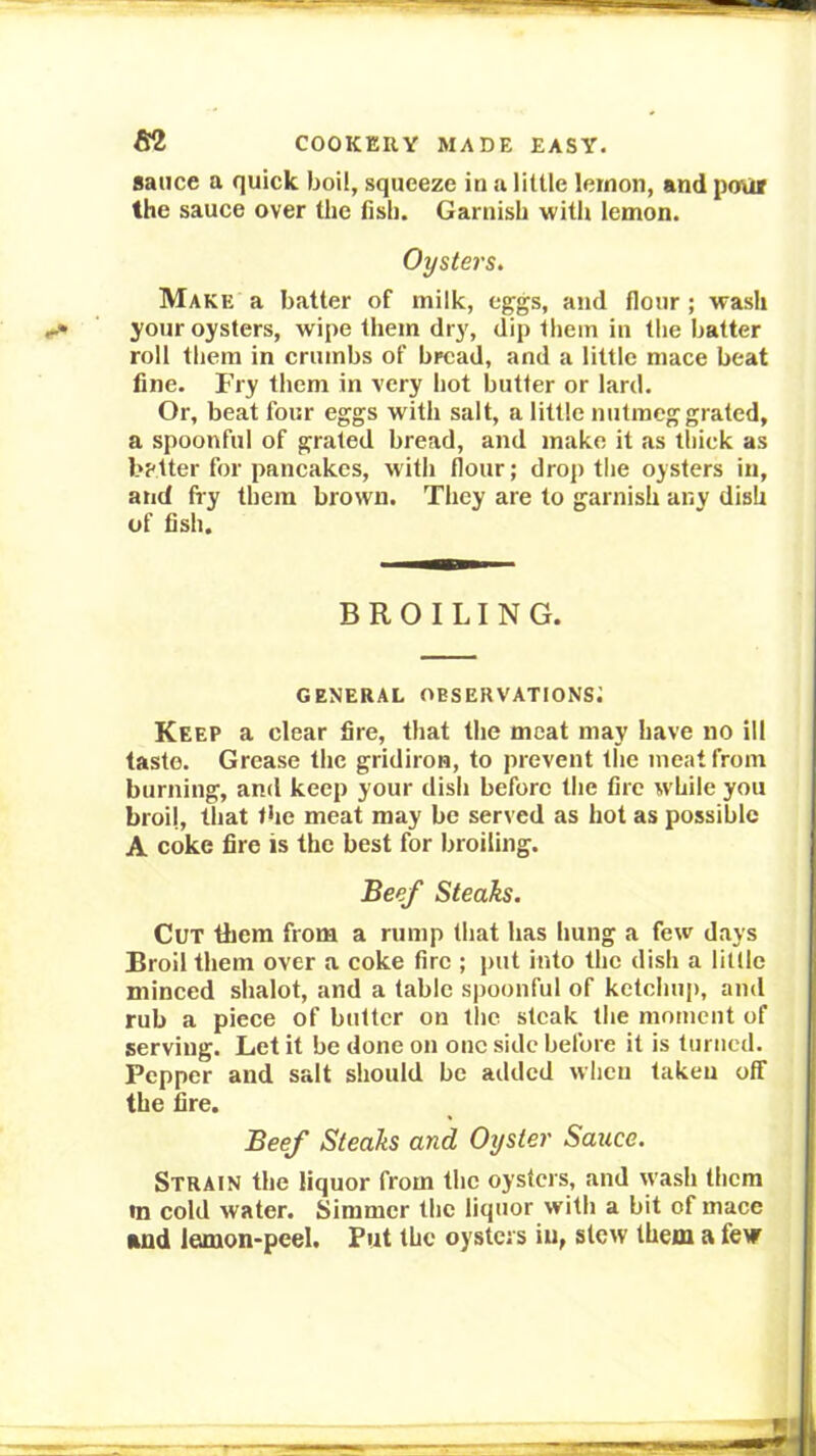 sauce a quick boil, squeeze in u little lemon, and poui the sauce over the fish. Garnish with lemon. Oysters. Make a batter of milk, eggs, and flour ; wash your oysters, wipe them dry, dip them in the batter roll them in crumbs of bread, and a little mace beat fine. Fry them in very hot butter or lard. Or, beat four eggs with salt, a little nutmeg grated, a spoonful of grated bread, and make it as thick as better for pancakes, with flour; drop the oysters in, and fry them brown. They are to garnish any dish of fish. BROILING. general observations; Keep a clear fire, that the meat may have no ill taste. Grease the gridiron, to prevent the meat from burning, and keep your dish before the fire while you broil, that the meat may be served as hot as possible A coke fire is the best for broiling. Beef Steaks. Cut them from a rump that has hung a few days Broil them over a coke fire ; put into the dish a little minced shalot, and a table spoonful of ketchup, and rub a piece of butter on tlic steak the moment of serving. Let it be done on one side before it is turned. Pepper and salt should be added when taken olf the fire. Beef Steaks and Oyster Sauce. Strain the liquor from the oysters, and wash them in cold water. Simmer the liquor with a bit of mace and lemon-peel. Put the oysters in, stew them a few