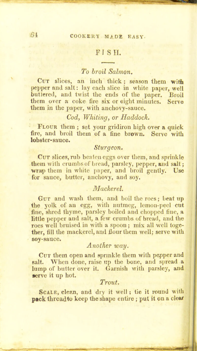 FISH. To broil Salmon. Cut slices, an inch Ihick; season them with pepper and salt: lay each slice in white paper, well buttered, and twist the ends of the paper. Broil them over a coke fire six or eight minutes. Servo them in the paper, with anchovy-sauce. Cod, Whiting, or Haddock. Flour them ; set your gridiron high over a quick fire, and broil them of a fine brown. Serve with lobster-sauce. Sturgeon. Cut slices, rub beaten eggs over them, and sprinkle them with crumbs of bread, parsley, pepper, and salt; wraiji them in white paper, and broil gently. Use for sauce, butter, anchovy, and soy. Mackerel. Gut and wash them, and boil the roes; beat up the yolk of an egg, with nutmeg, lemon-peel cut fine, shred thyme, parsley boiled and chopped fine, a little pepper and salt, a few crumbs of bread, and the roes well bruised in w ith a spoon; mix all w'ell toge- ther, fill the mackerel, anxl fiourthem w'ell; serve with soy-sauce. Another way. Cut them open and sprinkle them with pepper and salt. When done, raise up the bone, and sjiread a lump of butter over it. Garnish with parsley, and •erve it up hot. Trout. Scale, clean, and dry it well ; tie it round with pack thread to keep the shape entire ; put it on a clear