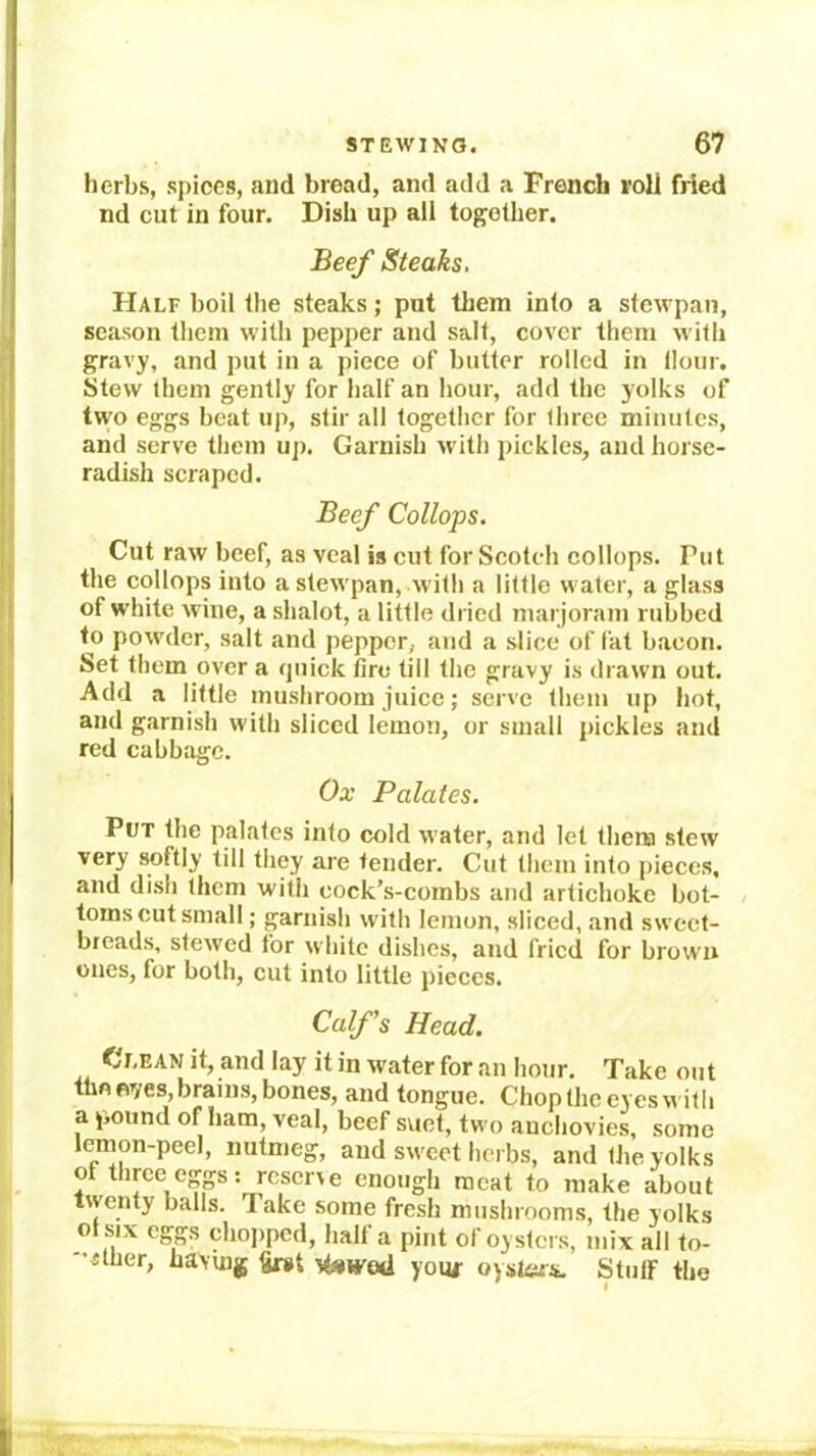 herbs, spices, and bread, and add a French roll fried nd cut in four. Dish up all together. Beef Steaks, Half boil the steaks; put tliem into a stcwpan, season them with pepper and salt, cover them with gravy, and put in a piece of butter rolled in Hour. Stew them gently for half an hour, add the yolks of two eggs beat up, stir all together for three minutes, and serve them up. Garnish with pickles, and horse- radish scraped. Beef Collops. Cut raw beef, as veal is cut for Scotch collops. Put the collops into a stewpan, witli a little water, a glass of white wine, a shalot, a little dried marjoram rubbed to powder, salt and pepper, and a slice of fat bacon. Set them over a quick fire till the gravy is drawn out. Add a little mushroom juice; serve them up hot, and garnish with sliced lemon, or small pickles and red cabbage. Ox Palates. Put the palates into cold water, and let them stew very softly till tliey are tender. Cut them into pieces, and di.sh them with cock’s-combs and artichoke hot- / toms cut small; garnish with lemon, slieed, and sweet- breads, stewed for white dishes, and fried for brown ones, for both, cut into little pieces. Calf's Head. Clean it, and lay it in water for an hour. Take out tlm fives, brains, bones, and tongue. Chop the eyes with a pound of ham, veal, beef sviet, two anchovies, some leinon-peel, nutmeg, and sweet herbs, and the yolks ot three eggs: reserve enough meat to make about twenty balls. Take some fresh mushrooms, the yolks ol six eggs chojiped, half a pint of oysters, mix all to- «ther, having §n»t itswed youi- oystoi. Stuff the
