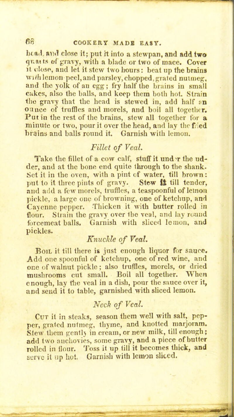 close it; put it into a stewpan, and add two qnai ts of gravy, with a blade or two of mace. Cover it dose, and let it stew two liours: beat up the brains widi lemon peel,and parsley,chopped, grated nutmeg, and the yolk of an egg; fry half the brains in small cakes, also the balls, and keep them both hot. Strain the gravy that the head is stewed in, add half an ounce of truffles and morels, and boil all togetlur. Putin the rest of the brains, slew all together for a minute or two, pour it over the head, and lay the fried brains and balls round it. Garnish with lemon. Fillet of Veal. Take the fillet of a cow calf, stuff it und'r the ud- der, and at the bone end quite through to the shank. Set it in the oven, with a pint of w'ater, till brown: ])ut to it three pints of gravy. Stew fl till tender, and add a few morels, (ruffles, a teaspoonful of lemon pickle, a large one of browning, one of ketchup, and Cayenne pepper. Thicken it with butter rolled in flour. Strain the gravy over the veal, and lay round tbreemeat balls. Garnish with sliced lemon, and pickles. Knuckle of Veal. Boil it till there is just enough liquor for sauce. Add one spoonful of ketchup, one of red wine, and one of walnut pickle; also truffles, morels, or dried mushrooms cut small. Boil all together. When enough, lay the veal in a dish, pour the sauce over it, and send it to table, garnished witli sliced lemon. Neck of Veal. Cut it in steaks, season them well with salt, pep- per, grated nutmeg, thyme, and knotted marjoram. Slew them gently in cream, or new milk, till enough; add two anchovies, some gravy, and a piece of butter rolled in Hour. 'I’oss it up till it becomes thick, and serve it up hot, Garnish with lemon sliced.