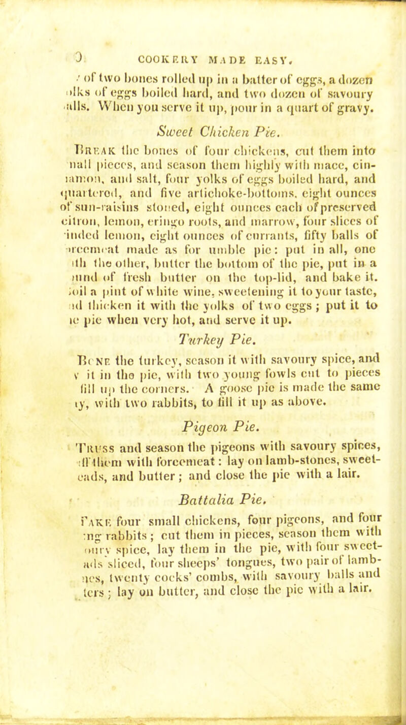 : of two Imties rolleil ij|) in a batter of eggs, a dozen iilks of eggs boiled hard, and two dozen of savoury alls. When you serve it up, pour in a (piart of gravy. Sweet Chicken Pie. TIreak llic bones of four ehickciis, cut them into nail pieces, and season them highly with mace, cin- lannm, and salt, four yolks of eggs boiled hard, and •piaiterod, and five arlichoke-bottoins. eight ounces of siin-raisins stoned, eight ounces each of preserved citron, lemon, eringo roots, and marrow, four slices of inded lemon, eight ounces of currants, fifty balls of •rcemi at made as for umble pie: put in all, one ith the other, butter the bottom of the pie, put in a mild of fresh butter on the top-lid, and bake it. ioil a pint of white wine, sweetening it to your taste, id thicken it with the yolks of two eggs ; put it to le pie when very hot, and serve it up. Turkey Pie. P.c NF. the turkey, season it with savoury spiee, and V it in tho pie, w ith two young fowls cut to pieces till iiji the corners. A goose pic is made the same ly, with two rabbits, to till it up as above. Pigeon Pie. Ttu'ss and season the jiigeons with savoury spices, drihem with forcemeat: lay on larnb-stoncs, sweet- cads, and butter; and close the pic with a lair. • • Battalia Pie, Take four small chickens, four pigeons, and four :ng rabbits ; cut them in pieces, season them with oiirv spice, lay them in the pie, with four sweet- ads sliccti, four sheeps’ tongues, twojiairot lamb- ’les, twenty cocks’ combs, with savoury balls and lets ; lay on butter, and close the pic with a lair.