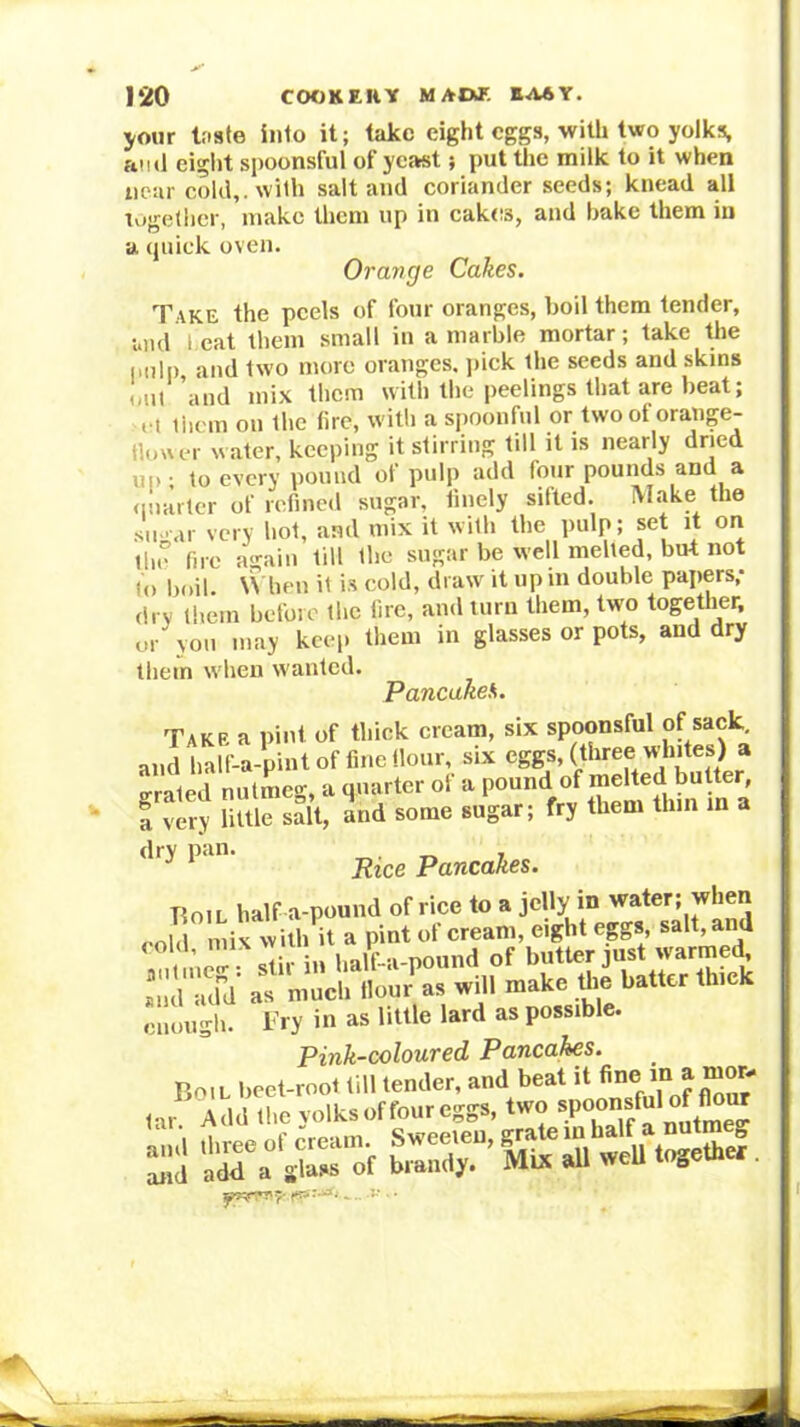 your taste into it; take eight eggs, witU two yolks, ami eight spoonsful of ycatst; put the milk to it when near cold,, with salt and coriander seeds; knead all together, make them up in cakes, and hake them in a (piiek oven. Orange Cakes. Take the peels of four oranges, boil them tender, and 1.eat them small in a marble mortar; take the imlp and two ntore oranges, pick the seeds and skins <,iil ’and mix them with the peelings that are beat; I t tiicm on the fire, with a spoonful or two of oraiige- tloaer water, keeping it stirring till it is nearly dried uo- to every pound of pulp add four pounds and a nnarter of refined sugar, finely sifted. Make the sugar very hot, and mix it with the pulp; set it on tlie fire again till the sugar be well melted, but not to boil. W ben it i.s cold, draw it up in double papers; dry them before the lire, and turn them, two together, or yon may keep them in glasses or pots, and dry them when wanted. Pancakes* Take a pint of thick cream, six spoonsful of sack and half-a-pint of fine (lour, six eggs, (three vvhites) a erated nutmeg, a quarter of a pound of melted butter, a very little salt, and some sugar; fry them thin in a dry pan. Pancakes. Boil half a-pound of rice to a jelly in water; when i muci. tlour'^a, «iH make Ike baiter thick enough. Fry in as little lard as possible. Pink-coloured Pancahes.