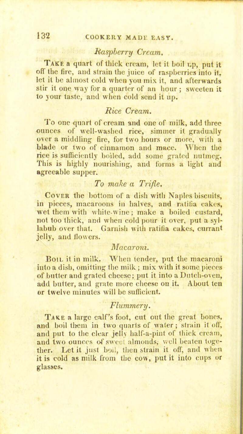 Haspherrrj Cream, Take a quart of lliick cream, let it boil up, put it off (he fire, and strain the juice of raspberries into it. let it be almost cold when you mix it, and afterwards stir it one way for a quarter of an hour ; sweeten it to your taste, and when cold send it up. Rice Cream. I’o one quart of cream and one of milk, add three ounces of well-washed rice, simmer it gradually over a middling fire, for two hours or more, with a blade or two of cinnamon and mace. A^'hcn the rice is sufficiently boiled, add some grated nutmeg. This is highly nourishing, and forms a light and agreeable supper. To make a Trifle, Cover the bottom of a dish with Naples biscuits, in pieces, macaroons in halves, and ralilia cakes, wet them with white-wine; make a boiled custard, not too thick, and when cold pour it over, put a syl- labub over that. Garnish with ratifia cakes, currant jelly, and llowers. Macaroni. Bon. it in milk. When tender, put the macaroni into a dish, omitting the milk; mix w ith it some pieces of butter and grated cheese; put it into a Dutch-oven, add butter, and grate more cheese ou it. About ten or twelve minutes will be sufficient. Flummery. Take a large calf’s foot, cut out the great bones, and boil tliem in two quarts of water ; strain it off, and put to the clear jelly half-a-pint of thick cream, and two ounces of sweet almonds; well beaten toge- ther. Let it just boil, then strain it oil', and when it is cold as milk from the cow, put it into cups or glasses.