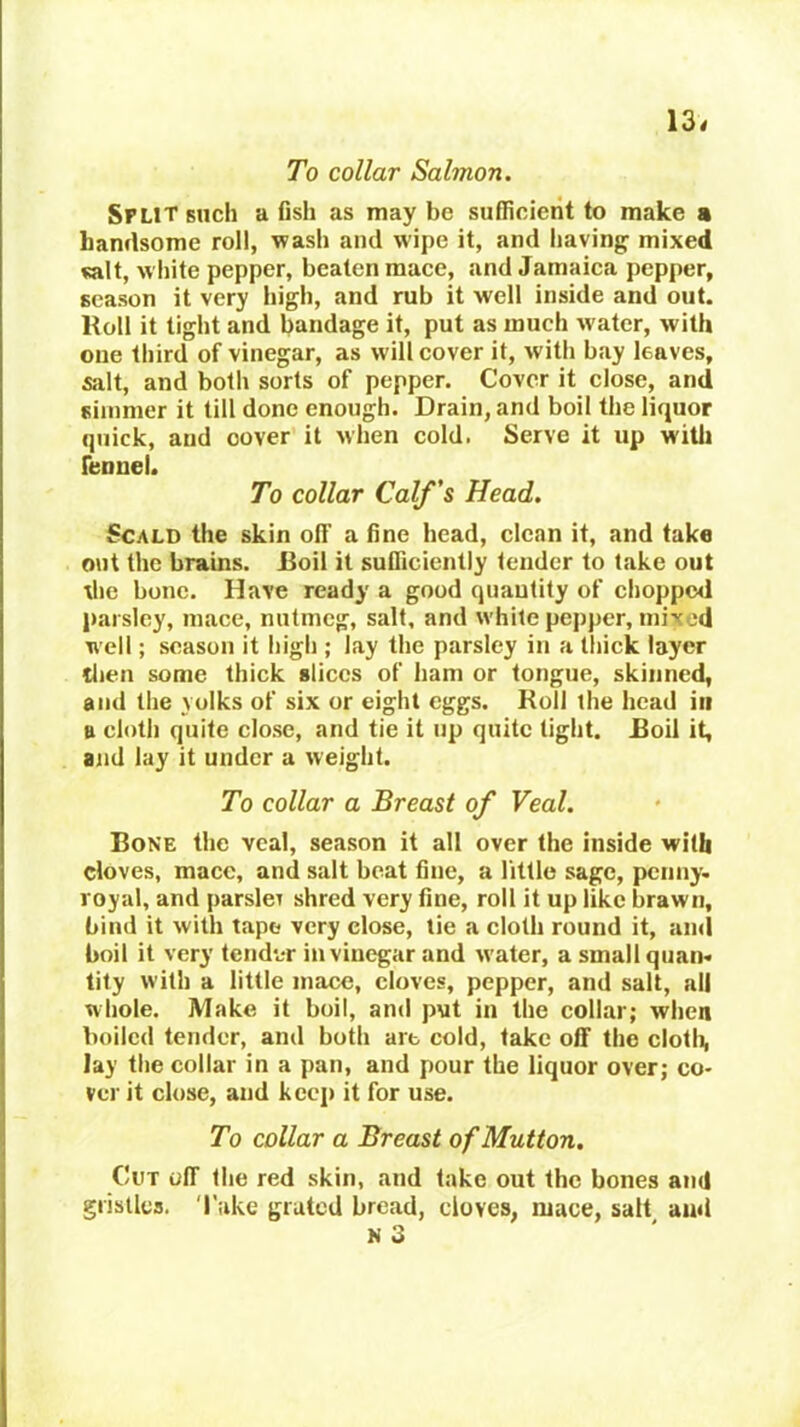 13< To collar Salmon. Split such a flsh as may be sufficient to make a handsome roll, wash and wipe it, and having mixed salt, white pepper, beaten mace, and Jamaica pepper, season it very high, and rub it well inside and out. Roll it tight and bandage it, put as much w'atcr, with one third of vinegar, as will cover it, with bay leaves, salt, and both sorts of pepper. Cover it close, and simmer it till done enough. Drain, and boil the liquor quick, and cover it when cold. Serve it up witli fennel. To collar Calf's Head. Scald the skin off a fine head, clean it, and take out the brains. Roil it sufficiently tender to take out die bone. Have ready a good quantity of chopped pai sley, mace, nutmeg, salt, and white pepper, mixed well; season it high ; lay the parsley in a thick layer tlien some thick slices of ham or tongue, skinned, and tlie yolks of six or eight eggs. Roll the head in a cloth quite close, and tie it up quite tight. Roil it, and lay it under a weight. To collar a Breast of Veal. Rone the veal, season it all over the inside with cloves, mace, and salt beat fine, a little sage, penny, royal, and parsleT shred very fine, roll it up like brawn, bind it with tape very close, tie a cloth round it, and boil it very tendvr in vinegar and w'ater, a small quan. tity with a little mace, cloves, pepper, and salt, all whole. Make it boil, and put in the collar; when boiled tender, and both art cold, take off the clotli, Jay the collar in a pan, and pour the liquor over; co- ver it close, and keep it for use. To collar a Breast of Mutton. Cut off the red skin, and take out the bones and gristles. 'I'ake grated bread, cloves, mace, salt amt N 3