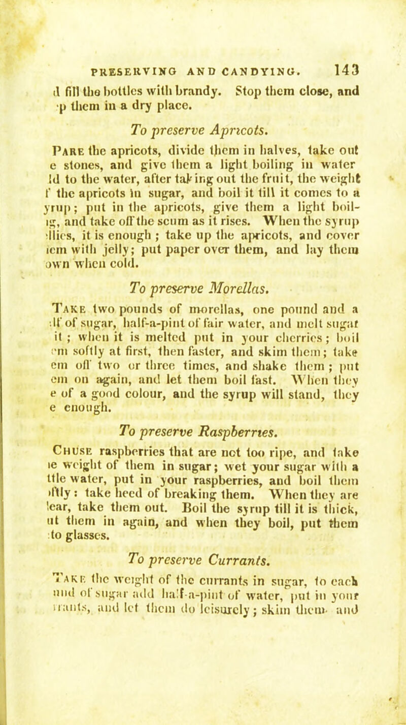il fill UiQ bottles with brandy. Stop them close, and •p them in a dry place. To preserve Apricots. Pare the apricots, divide l|icm in halves, lake out e stones, and give them a light boiling in water Id to the water, after taking out the fruit, the weight f the apricots in sugar, and boil it till it comes to a yrup; put in the apricots, give them a light boil- ig, and take oll the scum as it rises. When the syrup •ilies, it is enough ; take up the apricots, and cover icm with jelly; put paper over them, and lay them own when cold. To preserve Mordlas. Take two pounds of morellas, one pound and a ilf of sugar, half-a-pint of fair water, and melt sugar it; when it is melted put in your cherries; boil nn softly at first, then faster, and skim them; take em oil’ two or three times, and shake them ; put eni on again, and let them boil fast. When they e of a good colour, and the syrup will stand, they e enough. To preserve Raspberries, Chuse raspberries that are not too ripe, and take le weight of them in sugar; wet your sugar with a Itle water, put in your raspberries, and boil Iheni •fUy : take heed of breaking them. When they are ’.ear, take them out. Boil the syrup till it is thick, ut them in again, and when they boil, put tiicra to glasses. To preserve Currants. I AKE the weight of the currants in sugar, to eacli iiiul ot sugar juld half a-pint of water, put in your Hants, aiid let tlicm do leisurely; skim them, and