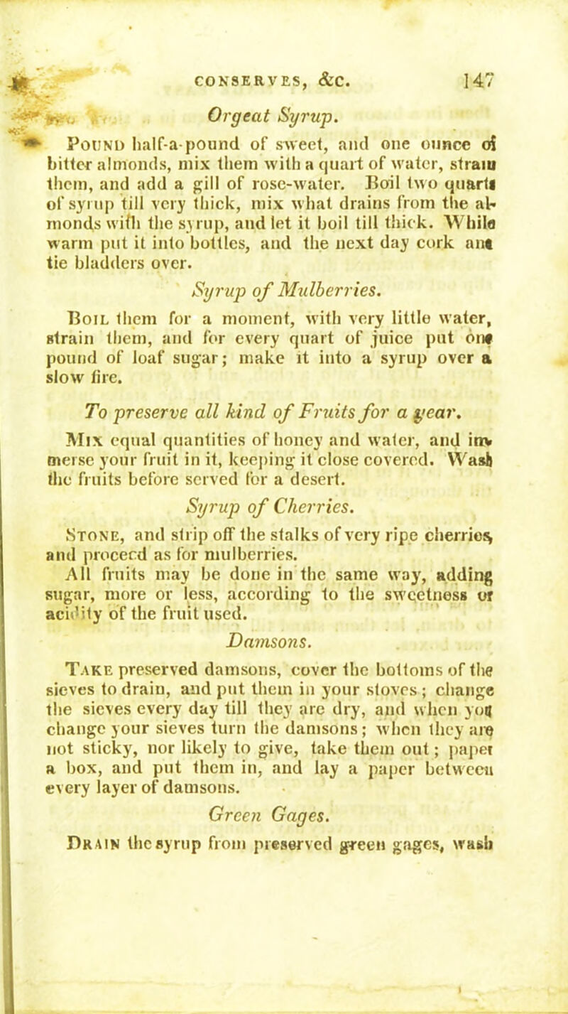 Orgeat Syrup. ♦ Pound iialf-a-pound of sweel, and one ounce oi bitter almonds, mix them with a quart of water, strain them, and add a gill of rose-water. Boil two quarti of synip till very thiek, mix what drains from the al* Tiionds wifti the syrup, and let it boil till thick. AVhila warm put it into bottles, and the next day cork ant tie bladders over. Syrup of Mulberries. Boil them for a moment, with very little water, strain them, and for every quart of juice put 6nf pound of loaf sugar; make it into a syrup over a slow fire. To preserve all kind of Fruits for a year. Mix equal quantities of honey and water, and inv mersc your fruit in it, keeping it close covered. VVasli the fruits before served for a desert. Syrup of Cherries. Stone, and strip off the stalks of very ripe cherrieis and proceed as for mulberries. All fruits may be done in the same way, adding sugar, more or less, according to the sw’qetness or acidity of the fruit used. Damsons. Take preserved damsons, cover the bottoms of the sieves to drain, and put them in your stoves ; change the sieves every day till they arc dry, and when you change your sieves turn the damsons ; w'hcn they am not sticky, nor likely to give, take them out; paper a box, and put them in, and lay a paper between I every layer of damsons. Green Gages. j Drain the syrup from preserved green gages, wash »■'