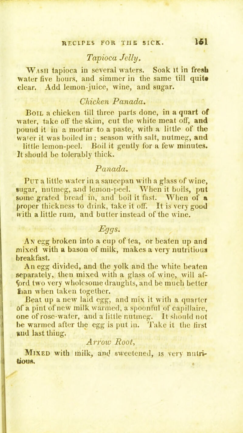 Tapioca Jelly. Wash tapioca in several waters. Soak it in fresh water five hours, and simmer in the same till quit# clear. Add lemon-juice, wine, and sugar. Chicken Panada. Boil a chicken till three parts done, in a quart of water, take ofi' the skim, eut the white meat oil’, and pound it in a mortar to a paste, with a little of the wa'er it was boiled in ; season with salt, nutmeg, and little lemon-peel. Boil it gently for a few minutes. It should be tolerably thick. Panada. Put a little water in a saucepan with a glass of wine, sugar, nutmeg, aJid lemon-peel. When it boils, put some gi ated bread in, and boil it fast. When of a proper thickness to drink, take it off. It is very good ivitli a little rum, and butler instead of the wine. Eggs. A\ egg broken into a cup of tea, or beaten up and mixed with a bason of milk, makes a very nutritious breakfast. An egg divided, and the yolk and the white beaten separately, then mixed with a glass of wine, will af- ^rd two very wholesome draughts, and be much better Hian when taken together. Beat up a new laid egg, and mix it with a quarter of a pint of new milk warmed, a spoonful of capillaire, one of rose-water, and a little nutmeg. It should not be warmed after tiie egg is put in. Take it the first fiiid last thing. Arrow Root, Mixed with milk, and sweetened, is very nutri- tious. .