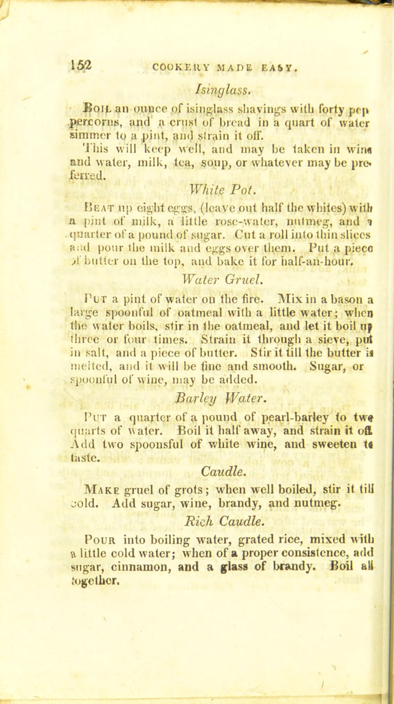 Isinglass. Boie an ounce of isiiij^lass sliavings with forty pep jttrconis, and a crust of broad in a quart of water simmer to a pint, and strain it off. 'I’liis will keep well, and may be taken in wi.na and water, milk, tea, soup, or whatever may be pre« fened. White Pot. IjEat up ei« Ilf 04!:!i’s, (leave out half the whiles) with n |)iiit of milk, a little rose-water, nutmeg, and ? (|uarter of a pound of .sugar. Cut a roll into thin slices and pour Ihe milk and eggs over them. Put a pieco A butter on the top, and bake it for half-aii-hour. Water Gruel. Pii r a pint of water on the fire. IVIix in a bason a large spoonful of oatmeal with a little w'ater; when the water boils, stir in the oatmeal, and let it boil up three or four times. Strain it through a sieve, piil in salt, and a piece of butter. Stir it till the butter is melted, and it will be fine and smooth. Sugar, or spoonful of wine, may be added. Barley Water. Pu r a quarter of a pound of pearl-barley to tw» (juarts of w ater. Boil it half away, and strain it oft A lid two spoou.sful of w’hite wine, and sweeten t« taste. Caudle. Make gruel of grots; wdien well boiled, stir it till oold. Add sugar, wine, brandy, and nutmeg. Rich Caudle, Pour into boiling water, grated rice, mixed with ft little cold water; when of a proper consistence, add sugar, cinnamon, and a glass of brandy. Boil all together.