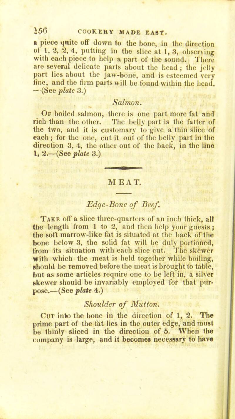 ft piece qnite off down to the hone, in liie direction oi I, 2, 2, 4, i)utting in the slice at i, 3, observing with eaedi piece to help a part of tlie sound. 'I’here are several delicate parts about the head ; the jelly part lies about the jaw-bone, and is esteemed very line, and the firm parts will be found within the head. -- (See plate 3.) Salmon. Of boiled salmon, there is one part more fat and rich than the other. The belly part is the fatter of the two, and it is customary to give a thin slice of each ; for the one, cut it out of the belly part iu the direction 3, 4, the other out of the back, in the line I, 2.—(See plate 3.) M EAT. Edge-Bone of Beef. Take off a slice three-quarters of an inch thick, all the length from 1 to 2, and then help your guests; the soft marrow-like fat is situated at the back of the bone below 3, the solid fat will be duly portioned, from its situation with each slice cut. The skewer with which the meat is held together while boiling, should be removed before the meat is brought to table, but as some articles require one to be left in, a silver skewer should be invariably employed for that pur- pose.—(See plate 4.) Shoulder of Mutton. Cut into the bone in the direction of 1, 2. The prime part of the fat lies in the outer edge, and must be thinly sliced in the direction of 5. When tlie company is large, and it becomes necessary to liave