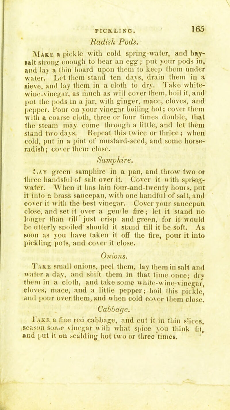 PICKLING. Radish Pods. 165 Make a pickle with cold spring-wuler, ami hay- Balt strong enough to hear an egg ; put your pods in, and lay a thin hoard upon them to keep tlicin under water. Let them stand ten days, drain them in a sieve, and lay them in a cloth to dry. 'lake white- wiue-vinegar, as nmch as will cover them, hoil it, and put the pods in a jar, with ginger, mace, eloves, and pepper. Pour ou your vinegar hoiling hot; cover them with a coarse cloth, three or lour times double, that the steam may come through a little, and let thciij stand two days. Hepcat this twice or thrice; when cold, put in a pint of mustard-seed, and some horse- radish; cover them close. Samphire. Lay green samjrhire in a j)an, and throw two or three haudsful of salt over it. Cover it with sprmg- water. M'hen it has lain four-and-twenty hours, put it into a brass saucepan, with one handtui of salt, and cover it with the best vinegar. Cover your .saucepan close, and .set it over a geu'le fire; let it stand no longer than till'just crisp and green, for it would be utterly spoiled should it stand till it be soft. As soon as you have taken it off the fire, pour it into pickling pots, and cover it close. Onions. '1'ake small onion.s, peel them, lay them in salt and water a day, and shilt them in that time once; drv them in a cloth, and take some white-wiuc-vinegar, cloves, mace, and a little pepper; boil this pickle’ and jmiir over them, and when cold cover them close. Cabbage. J'ake a fine red cabbage, and cut it in thin slices, season son.c vinegar with what s)>ice \ou think (it, and put it on scalding hot two or three times.