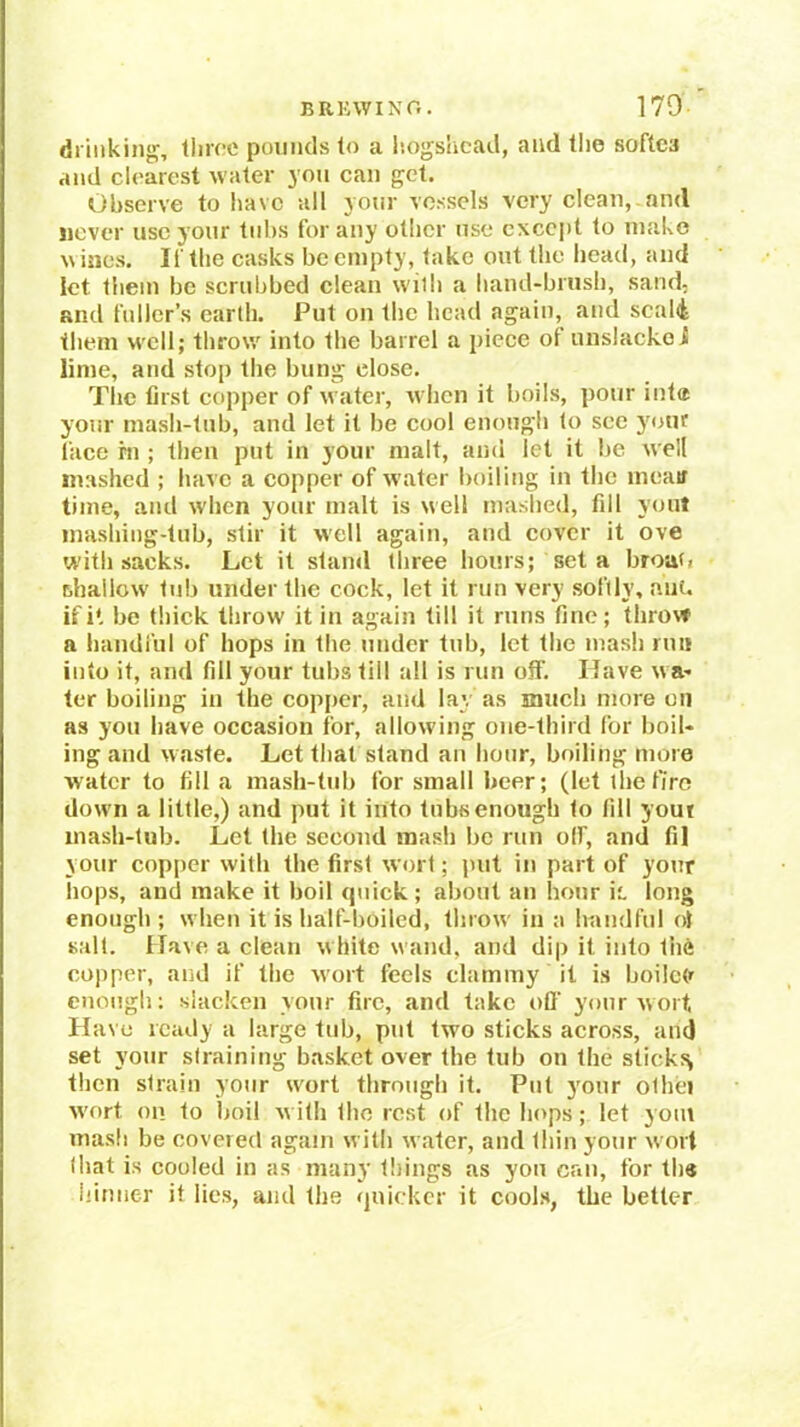 drinking, lliroe poiiiuls (o a liogslicad, and tlio softca and clearest water you can get. Observe to liavc all your vessels very clean, and Hover use your tubs for any other use except to make wines. If the casks be empty, take out the head, and let them be scrubbed clean with a hand-brush, sand, and fuller’s earth. Put on the head again, and scal4 them well; throw into the barrel a piece of unslackoi lime, and stop the bung close. The first copper of water, when it boils, pour inte your mash-tub, and let it be cool enough to see yotK face hi ; then put in your malt, and let it be well mashed ; have a copper of water boiling in the meatf time, and w'hen your malt is well mashed, fill youl ma.shing-tub, stir it well again, and cover it ove with sacks. Let it stand three hours; set a broaG thailow tub under the cock, let it run very softly, nut. ifi* be thick throw it in again till it runs fine; throw a handful of hops in the under tub, let the mash run into it, and fill your tubs till all is run off. Have wa- ter boiling in the copper, and lay as much more on as you have occasion tor, allowing one-third for boil- ing and waste. Let that stand au hour, boiling more water to fill a mash-tub for small beer; (let thetfro dow n a little,) and put it into tubs enough to fill yout inash-tub. Let the second mash be run olf, and fil your cop|)er with the first wort; put in part of your hops, and make it boil rpiick; about an hour ii. long enough; when it is half-boiled, throw' in a handful ol salt. Have a clean white wand, and dip it into the copper, and if the wort feels clammy it is hoilcfr enough; slacken your fire, and take off your wort, Have ready a large tub, put two sticks across, and set your straining basket over the tub on the sticks^ then strain your w'ort through it. Put your othei w'ort on to boil w ith the rest of the hops; let 30m mash be covered again with water, and thin your w ort that is cooled in as many tilings as you can, for th« hiniier it lies, and the quicker it cooks, the better