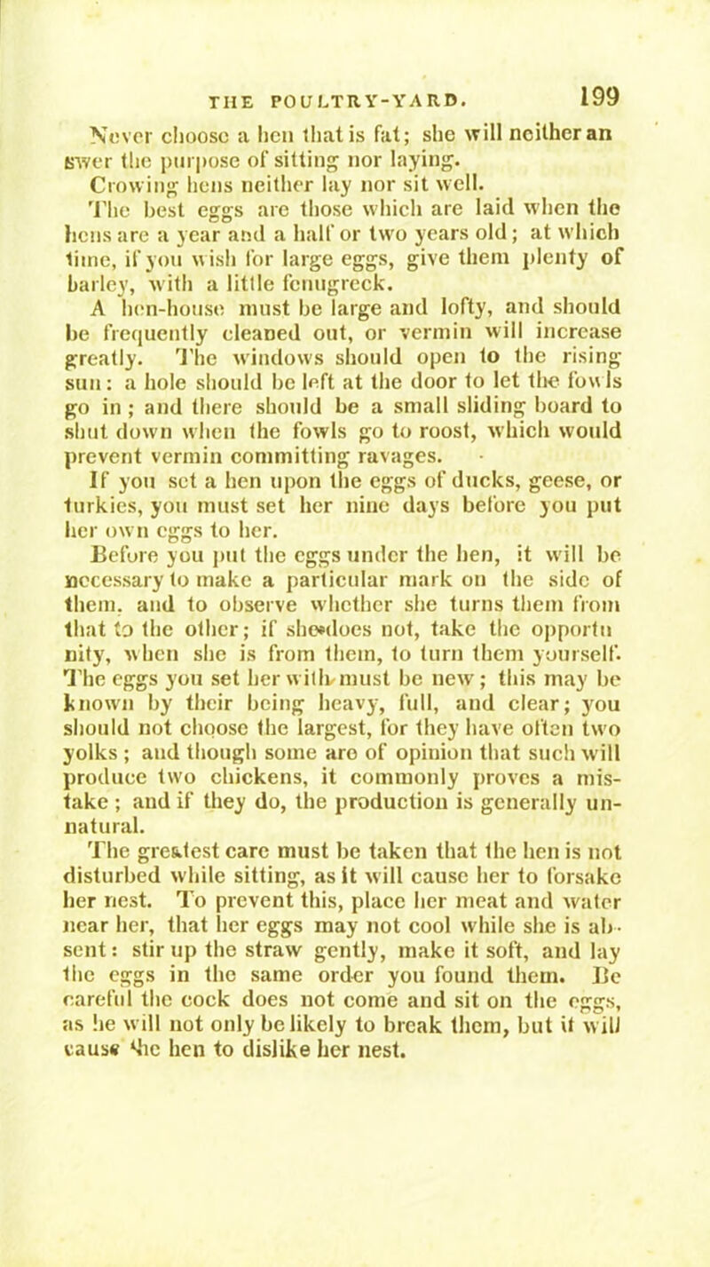 Never choose a iicii tliatis fat; she will neither an (jwer tlie purpose of sitting nor laying. Crowing hens neitlier lay nor sit well. 'I’lie best eggs are those which are laid when the hens are a year and a half or two years old; at which time, if you wish for large eggs, give them plenty of barley, with a little fenugreek. A h(!n-house must be large and lofty, and should be frequently cleaned out, or vermin will increase greatly. 'J'he windows should open to the rising sun: a hole should be left at the door to let the foals go in ; and there should be a small sliding board to shut down when the fowls go to roost, which would prevent vermin committing ravages. If you set a hen upon tlie eggs of ducks, geese, or turkics, you must set her nine days before you put her own eggs to her. Before you put the eggs umlcr the hen, it will be necessary to make a particular mark on the side of them, and to observe whether she turns them from that to the other; if she»does not, take the opportn nity, when she is from them, to turn them yourself. I'he eggs you set her witlvmust be new ; tins may be known by their being heavy, full, and clear; you should not choose the largest, for they have often two yolks ; and though some are of opinion that such will produce two chickens, it commonly proves a mis- take ; and if they do, the production is generally un- natural. The greatest care must be taken that the hen is not disturbed while sitting, as it will cause her to forsake her nest. To prevent this, place her meat and water near her, that her eggs may not cool while she is ab - sent : stir up the straw gently, make it soft, and lay the eggs in the same order you found them. Be careful the cock does not come and sit on the eggs, as lie will not only be likely to break them, but it w ill cause khe hen to dislike her nest.