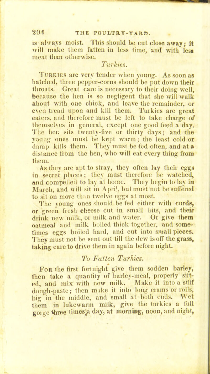 IS always moist. 'Phis should be cut close away; it will make them rattcii in less time, and with les« meat than otherwise. Turkics. Ti'rkies are very tender when young. As soon as hatched, three pepper-corns should be put down their throats. Great care is necessary to their doing well, because the hen is so negligent that she will walk about with one chick, and leave the remainder, or even tread upon and kill them. Turkics are great eaters, and Iherel'ore must be left to take charge of themselves in general, except one good feed a day. 'J'he her. sits twenty-five or thirty days; and the young ones must be kept warm; the least colder (lamiJ kills them, 'Phey must be led often, and at a (listance from the hen, who will eat every thing from them. As they are apt to stray, they often lay their eggs in secret places; they must therefore be watched, and compelled to lay at home. They begin to lay in March, and will sit in y\pri', but must not be suffered to sit on more than twelve eggs at most. 'Phe young ones should be fed either with curds, or green fresh ebsese cut in small bits, and their drink new milk, or milk and water. Or give them oatmeal and milk boiled thick together, and some- times eggs boiled hard, and cut into small pieces. Thev must not be sent out till the dew is off the grass, taking care to drive them in again before night. To Fatten Turkies. For the first fortnight give them sodden barley, then take a cpiantity of barley-meal, properly sift- ed, and mix with new^ milk. Make it into a stiff dough-paste; then make it into long crams or rolls, big in the middle, and small at both ends. Wet them in lukewarm milk, give the turkies a full gorge Miree times'a day, at morning, noon, and night.