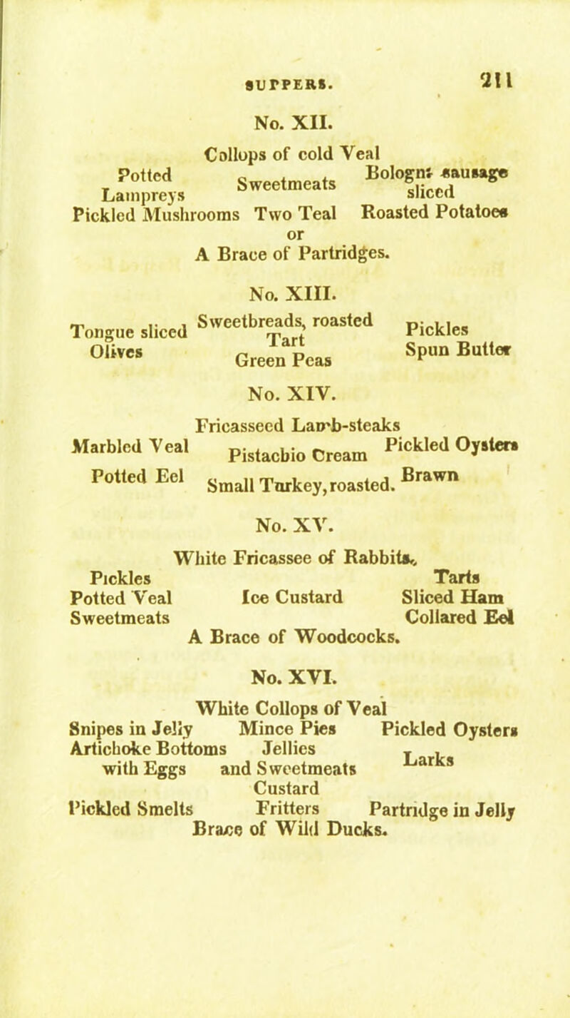 No. XII. Collups of cold Veal Potted Bologn'r sausage Lamprey, Sweetmeat, Pickled Mushrooms Two Teal Roasted Potatoea or A Brace of Partridges. No. XIII. Tongue sliced Olives Sweetbreads, roasted Tart Green Peas Pickles Spun Butter No. XIV. Fricasseed Lamb-steaks Marbled Veal Pickled Ojato. Potted Eel Small Toikey,roasted. ' No. XV. White Fricassee of Rabbits^. Pickles Tarts Potted Veal Ice Custard Sliced Ham Sweetmeats Collared Eel A Brace of Woodcocks. No. XVI. White Collops of Veal Snipes in Jelly Mince Pies Pickled Oysters Artichoke Bottoms Jellies . , with Eggs and Sweetmeats Custard Pickled Smelts Fritters Partridge in Jelly Brace of Wild Ducks.