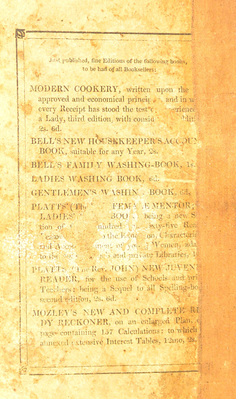 Jn-it. published, fine Editions of the following books, to be had of all Booksellers: MODERN COOKERY, written upon the - approved and economical pr}nei[. »■ and in w every Receipt has stood the test'c. -.erienct a Lady, third edition, with consiu ‘ 1 lit: 2s. G<1. BELL'S NEW IimTSi£KEEPER S.ACX OU> BOOK, suitable for any Year, 2s. $ Bktl’S EA.M1LY WASHING-BOOK,.Is. LADIES AYASHING BOOK, od. , i ■ GENTLEMEN’S WASHIN • BOOK, d% PLATTS’ (1% LADIES’ .v tion .of 1 ■ ’ teidw-N^i,’-' ■■.rial A con 1:1 being a new S ‘to-tin FEMA .E MENTOR BpU ■hud red i oili cn-;»!L ■ .c.N and imiate 'Libraries, • ■ -VC: Kty-dve Rea: V. hv on, L luiracTirit’ • \ v. . . M ClUiHTj HlUiJ > t cv-A: y<-vniW....HiX).vHjtjwics-HH READER, for the use of Schools-and. bri A | Teachers: being a Sequel to all Syeding-be^e 1 second e'-iitTo11, 2s, (id. MOZLEY’S NEW AND COMPLETE -Rl; DY RECKONER, on anen%ged Plan, a,- page* containing 1.57 Calculations: ton^nch j annex1 A '. \ tensive Interer,t Tables, 12mo, 2s..